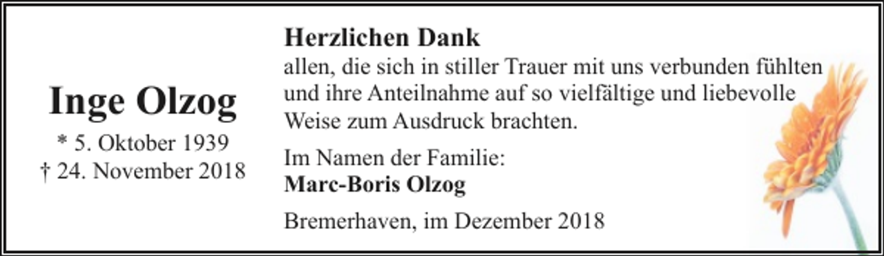 <p>Herzlichen Dank</p><p>Inge Olzog</p><p>* 5. Oktober 1939<br />† 24. November 2018</p><p>allen, die sich in stiller Trauer mit uns verbunden fühlten<br />und ihre Anteilnahme auf so vielfältige und liebevolle<br />Weise zum Ausdruck brachten.<br />Im Namen der Familie:<br />Marc-Boris Olzog<br />Bremerhaven, im Dezember 2018</p>