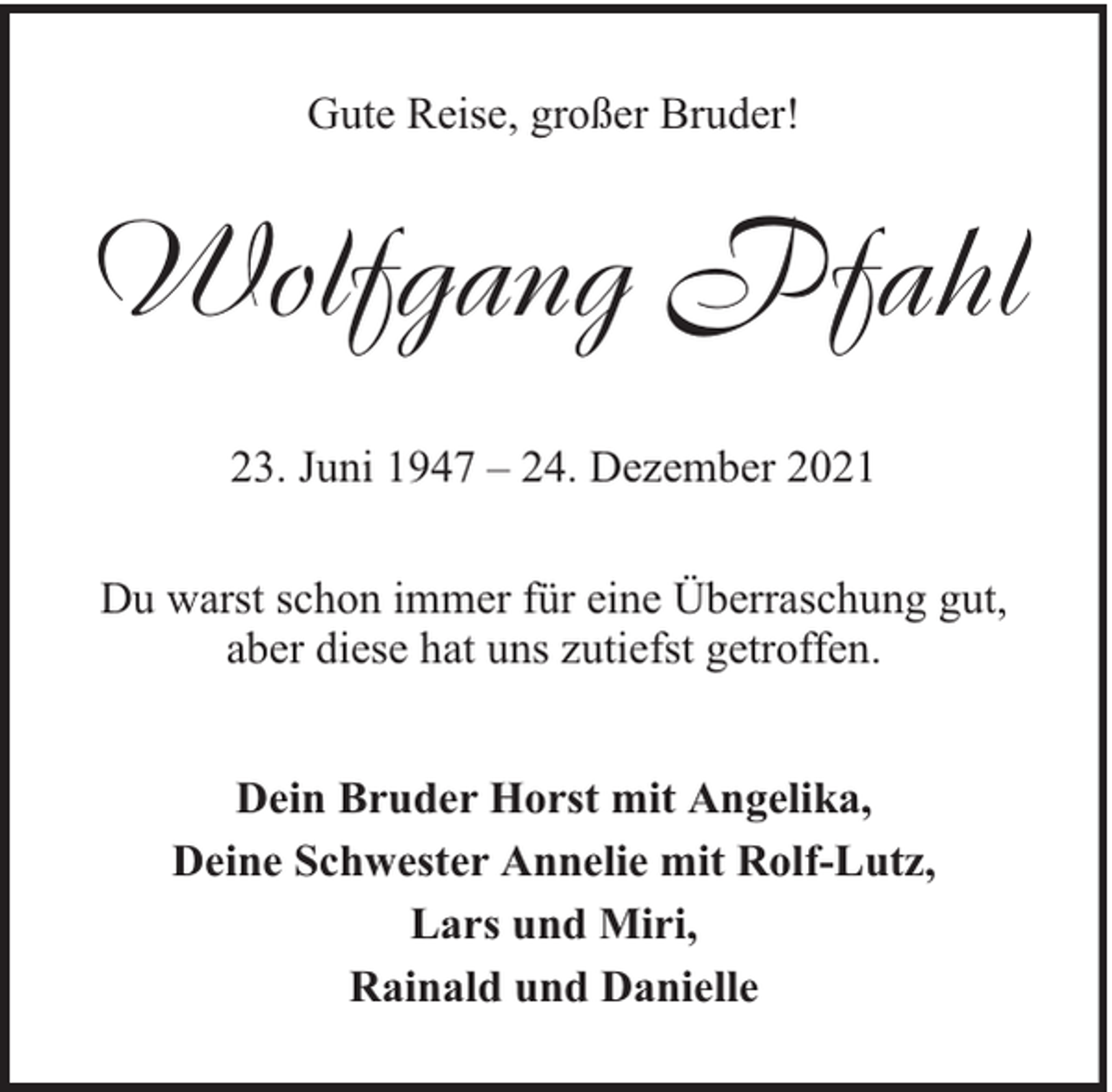 <p>Gute Reise, großer Bruder!</p><p>Wolfgang Pfahl<br />23. Juni 1947 – 24. Dezember 2021<br />Du warst schon immer für eine Überraschung gut,<br />aber diese hat uns zutiefst getroffen.<br />Dein Bruder Horst mit Angelika,<br />Deine Schwester Annelie mit Rolf-Lutz,<br />Lars und Miri,<br />Rainald und Danielle</p>