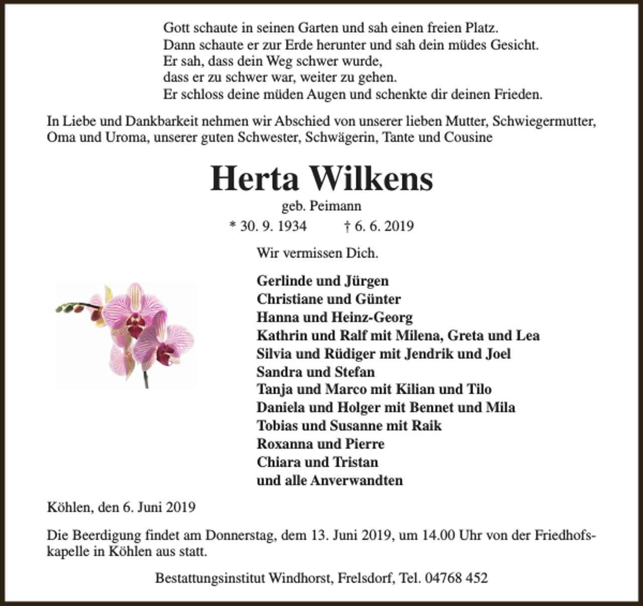 <p>Gott schaute in seinen Garten und sah einen freien Platz.<br />Dann schaute er zur Erde herunter und sah dein müdes Gesicht.<br />Er sah, dass dein Weg schwer wurde,<br />dass er zu schwer war, weiter zu gehen.<br />Er schloss deine müden Augen und schenkte dir deinen Frieden.<br />In Liebe und Dankbarkeit nehmen wir Abschied von unserer lieben Mutter, Schwiegermutter,<br />Oma und Uroma, unserer guten Schwester, Schwägerin, Tante und Cousine</p><p>Herta Wilkens<br />geb. Peimann<br />* 30. 9. 1934<br />† 6. 6. 2019<br />Wir vermissen Dich.<br />Gerlinde und Jürgen<br />Christiane und Günter<br />Hanna und Heinz-Georg<br />Kathrin und Ralf mit Milena, Greta und Lea<br />Silvia und Rüdiger mit Jendrik und Joel<br />Sandra und Stefan<br />Tanja und Marco mit Kilian und Tilo<br />Daniela und Holger mit Bennet und Mila<br />Tobias und Susanne mit Raik<br />Roxanna und Pierre<br />Chiara und Tristan<br />und alle Anverwandten<br />Köhlen, den 6. Juni 2019<br />Die Beerdigung findet am Donnerstag, dem 13. Juni 2019, um 14.00 Uhr von der Friedhofskapelle in Köhlen aus statt.<br />Bestattungsinstitut Windhorst, Frelsdorf, Tel. 04768 452</p>