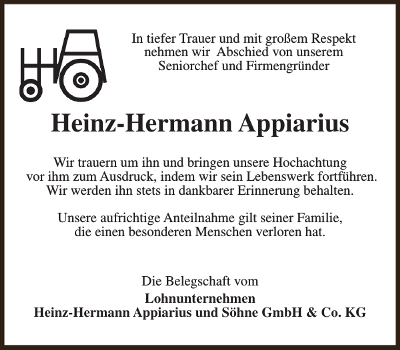<p>In tiefer Trauer und mit großem Respekt<br />nehmen wir Abschied von unserem<br />Seniorchef und Firmengründer</p><p>Heinz-Hermann Appiarius<br />Wir trauern um ihn und bringen unsere Hochachtung<br />vor ihm zum Ausdruck, indem wir sein Lebenswerk fortführen.<br />Wir werden ihn stets in dankbarer Erinnerung behalten.<br />Unsere aufrichtige Anteilnahme gilt seiner Familie,<br />die einen besonderen Menschen verloren hat.<br />Die Belegschaft vom<br />Lohnunternehmen<br />Heinz-Hermann Appiarius und Söhne GmbH &amp; Co. KG</p>