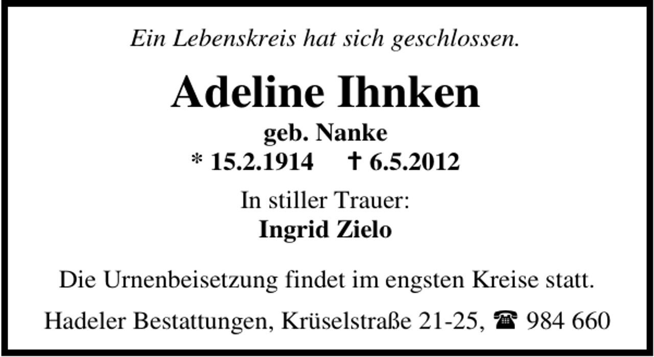 <p>Ein Lebenskreis hat sich geschlossen.</p><p>Adeline Ihnken<br />geb. Nanke<br />* 15.2.1914<br />6.5.2012<br />In stiller Trauer:<br />Ingrid Zielo<br />Die Urnenbeisetzung findet im engsten Kreise statt.<br />Hadeler Bestattungen, Krüselstraße 21-25,</p><p>984 660</p>