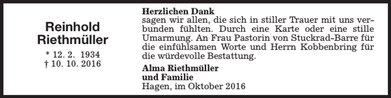 <p>Reinhold<br />Riethmüller<br />* 12. 2. 1934<br />† 10. 10. 2016</p><p>Herzlichen Dank<br />sagen wir allen, die sich in stiller Trauer mit uns verbunden fühlten. Durch eine Karte oder eine stille<br />Umarmung. An Frau Pastorin von Stuckrad-Barre für<br />die einfühlsamen Worte und Herrn Kobbenbring für<br />die würdevolle Bestattung.<br />Alma Riethmüller<br />und Familie<br />Hagen, im Oktober 2016</p>