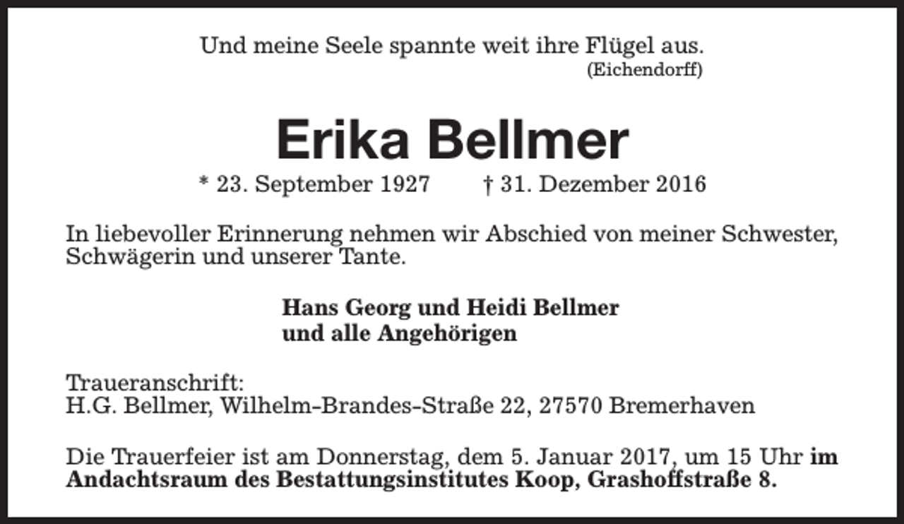 <p>Und meine Seele spannte weit ihre Flügel aus.<br />(Eichendorff)</p><p>Erika Bellmer</p><p>* 23. September 1927</p><p>† 31. Dezember 2016</p><p>In liebevoller Erinnerung nehmen wir Abschied von meiner Schwester,<br />Schwägerin und unserer Tante.<br />Hans Georg und Heidi Bellmer<br />und alle Angehörigen<br />Traueranschrift:<br />H.G. Bellmer, Wilhelm-Brandes-Straße 22, 27570 Bremerhaven<br />Die Trauerfeier ist am Donnerstag, dem 5. Januar 2017, um 15 Uhr im<br />Andachtsraum des Bestattungsinstitutes Koop, Grashoffstraße 8.</p>