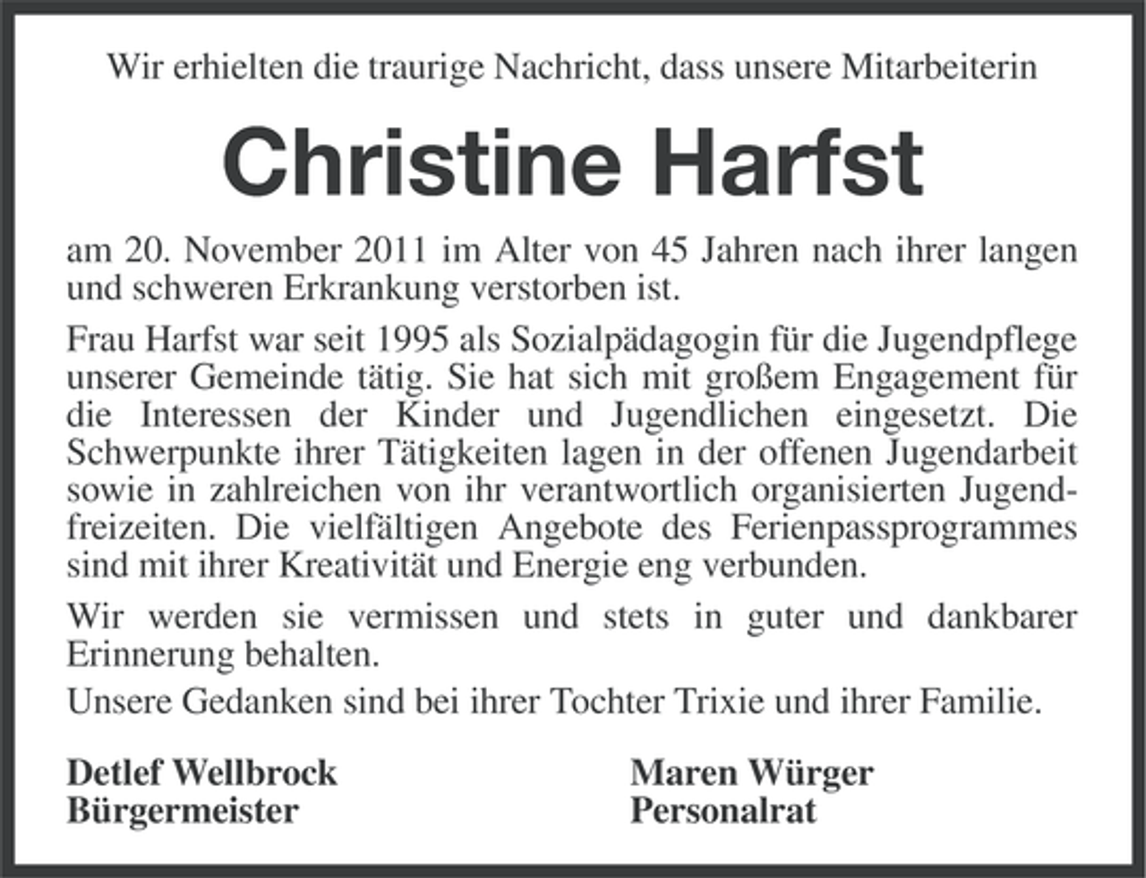 <p>Wir erhielten die traurige Nachricht, dass unsere Mitarbeiterin</p><p>Christine Harfst<br />am 20. November 2011 im Alter von 45 Jahren nach ihrer langen<br />und schweren Erkrankung verstorben ist.<br />Frau Harfst war seit 1995 als Sozialpädagogin für die Jugendpflege<br />unserer Gemeinde tätig. Sie hat sich mit großem Engagement für<br />die Interessen der Kinder und Jugendlichen eingesetzt. Die<br />Schwerpunkte ihrer Tätigkeiten lagen in der offenen Jugendarbeit<br />sowie in zahlreichen von ihr verantwortlich organisierten Jugendfreizeiten. Die vielfältigen Angebote des Ferienpassprogrammes<br />sind mit ihrer Kreativität und Energie eng verbunden.<br />Wir werden sie vermissen und stets in guter und dankbarer<br />Erinnerung behalten.<br />Unsere Gedanken sind bei ihrer Tochter Trixie und ihrer Familie.<br />Detlef Wellbrock<br />Bürgermeister</p><p>Maren Würger<br />Personalrat</p>