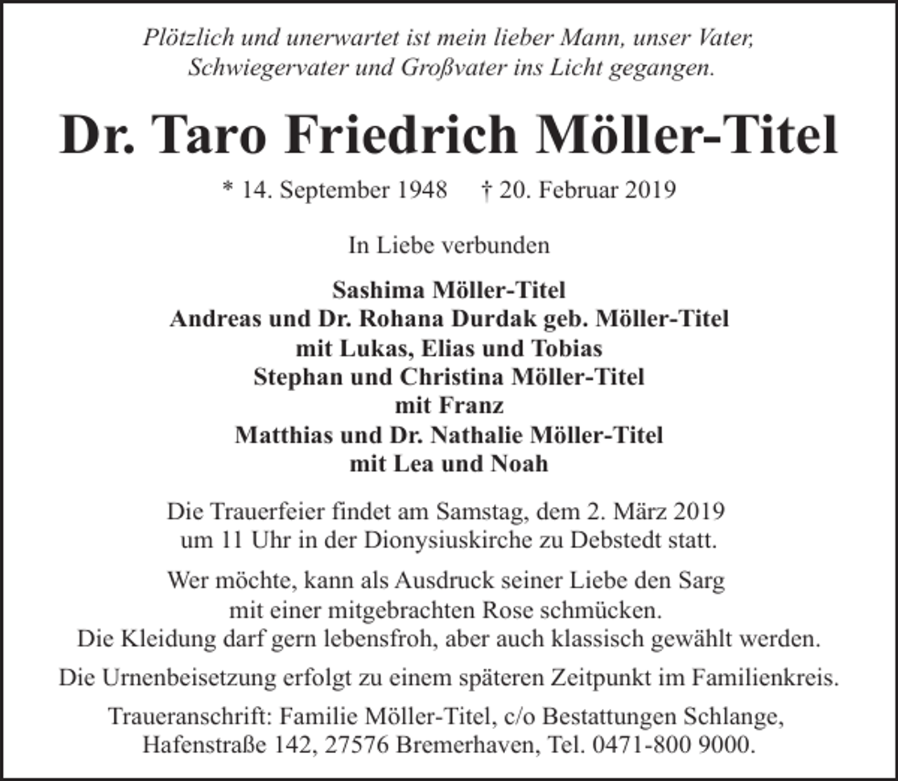 <p>Plötzlich und unerwartet ist mein lieber Mann, unser Vater,<br />Schwiegervater und Großvater ins Licht gegangen.</p><p>Dr. Taro Friedrich Möller-Titel<br />* 14. September 1948</p><p>† 20. Februar 2019</p><p>In Liebe verbunden<br />Sashima Möller-Titel<br />Andreas und Dr. Rohana Durdak geb. Möller-Titel<br />mit Lukas, Elias und Tobias<br />Stephan und Christina Möller-Titel<br />mit Franz<br />Matthias und Dr. Nathalie Möller-Titel<br />mit Lea und Noah<br />Die Trauerfeier findet am Samstag, dem 2. März 2019<br />um 11 Uhr in der Dionysiuskirche zu Debstedt statt.<br />Wer möchte, kann als Ausdruck seiner Liebe den Sarg<br />mit einer mitgebrachten Rose schmücken.<br />Die Kleidung darf gern lebensfroh, aber auch klassisch gewählt werden.<br />Die Urnenbeisetzung erfolgt zu einem späteren Zeitpunkt im Familienkreis.<br />Traueranschrift: Familie Möller-Titel, c/o Bestattungen Schlange,<br />Hafenstraße 142, 27576 Bremerhaven, Tel. 0471-800 9000.</p>