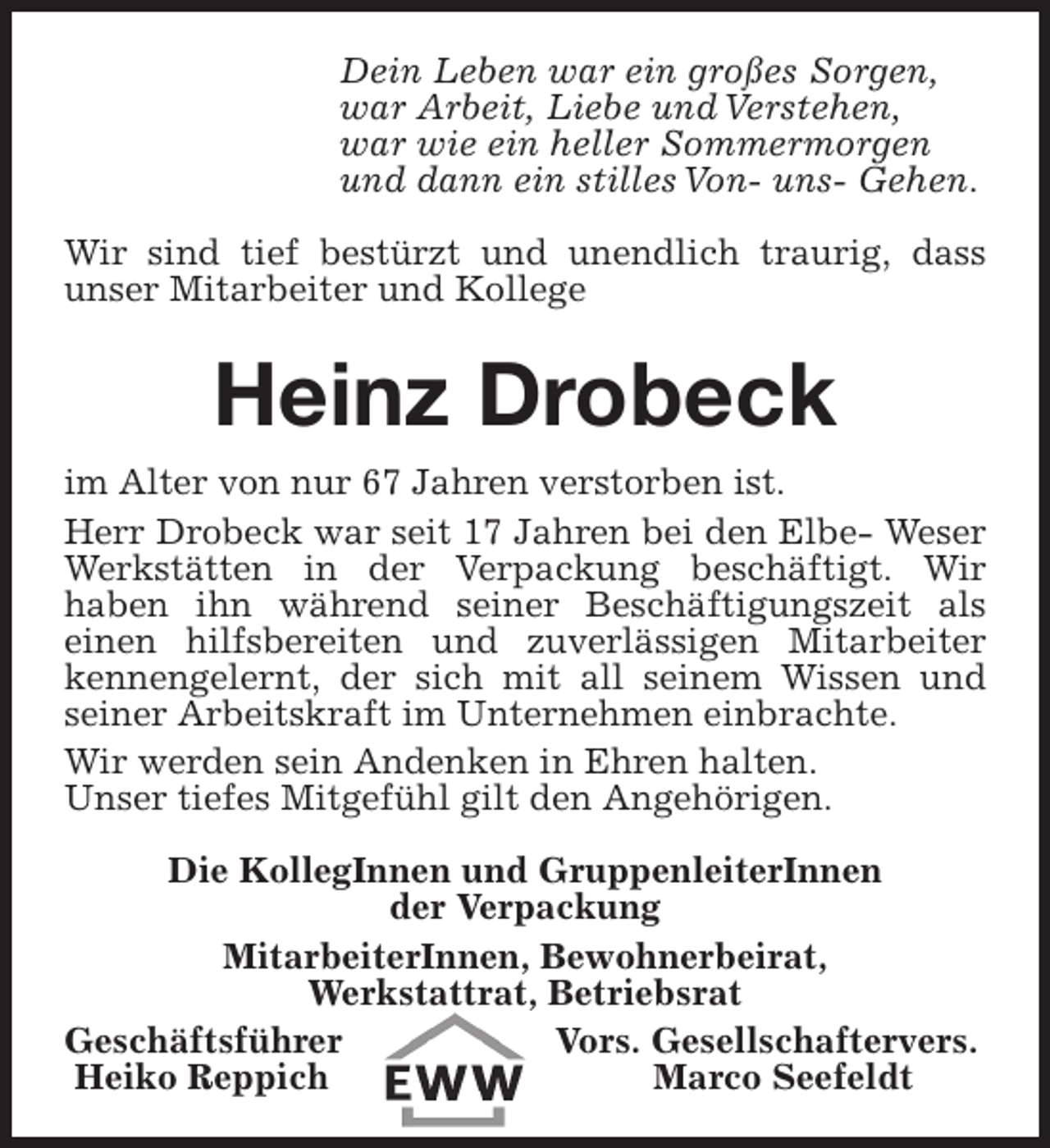 <p>Dein Leben war ein großes Sorgen,<br />war Arbeit, Liebe und Verstehen,<br />war wie ein heller Sommermorgen<br />und dann ein stilles Von- uns- Gehen.<br />Wir sind tief bestürzt und unendlich traurig, dass<br />unser Mitarbeiter und Kollege</p><p>Heinz Drobeck<br />im Alter von nur 67 Jahren verstorben ist.<br />Herr Drobeck war seit 17 Jahren bei den Elbe- Weser<br />Werkstätten in der Verpackung beschäftigt. Wir<br />haben ihn während seiner Beschäftigungszeit als<br />einen hilfsbereiten und zuverlässigen Mitarbeiter<br />kennengelernt, der sich mit all seinem Wissen und<br />seiner Arbeitskraft im Unternehmen einbrachte.<br />Wir werden sein Andenken in Ehren halten.<br />Unser tiefes Mitgefühl gilt den Angehörigen.<br />Die KollegInnen und GruppenleiterInnen<br />der Verpackung<br />MitarbeiterInnen, Bewohnerbeirat,<br />Werkstattrat, Betriebsrat<br />Geschäftsführer<br />Vors. Gesellschaftervers.<br />Heiko Reppich<br />Marco Seefeldt</p>