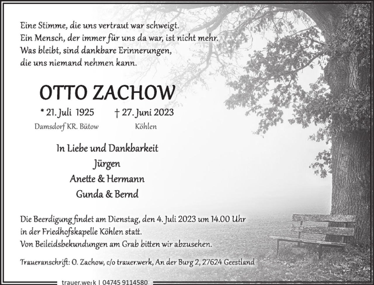 OTTO ZACHOW<br />* 21. Juli 1925<p>† 27. Juni 2023</p><p>Damsdorf KR. Bütow</p><p>Köhlen</p><p>In Liebe und Dankbarkeit<br />Jürgen<br />Anette &amp;amp Hermann<br />Gunda &amp;amp Bernd<br />Die Beerdigung ﬁndet am Dienstag, de n 4. Juli 2023 um 14.00 Uhr<br />in der Friedhofskapelle Köhle n statttt..<br />Von Beileidsbekundungen am Grab bitten wir abzusehen.<br />Traueranschrift: O. Zachow, c/o trauerwerk, An der Burg 2, 27624 Geestland<br />trauer.werk | 04745 9114580</p>