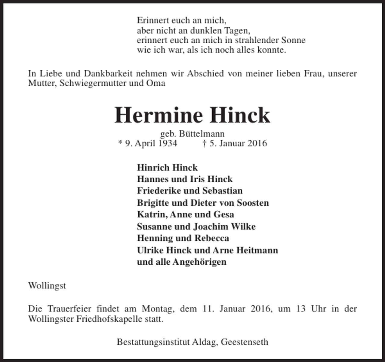 <p>Erinnert euch an mich,<br />aber nicht an dunklen Tagen,<br />erinnert euch an mich in strahlender Sonne<br />wie ich war, als ich noch alles konnte.<br />In Liebe und Dankbarkeit nehmen wir Abschied von meiner lieben Frau, unserer<br />Mutter, Schwiegermutter und Oma</p><p>Hermine Hinck<br />geb. Büttelmann<br />* 9. April 1934<br />† 5. Januar 2016</p><p>Hinrich Hinck<br />Hannes und Iris Hinck<br />Friederike und Sebastian<br />Brigitte und Dieter von Soosten<br />Katrin, Anne und Gesa<br />Susanne und Joachim Wilke<br />Henning und Rebecca<br />Ulrike Hinck und Arne Heitmann<br />und alle Angehörigen<br />Wollingst<br />Die Trauerfeier findet am Montag, dem 11. Januar 2016, um 13 Uhr in der<br />Wollingster Friedhofskapelle statt.<br />Bestattungsinstitut Aldag, Geestenseth</p>