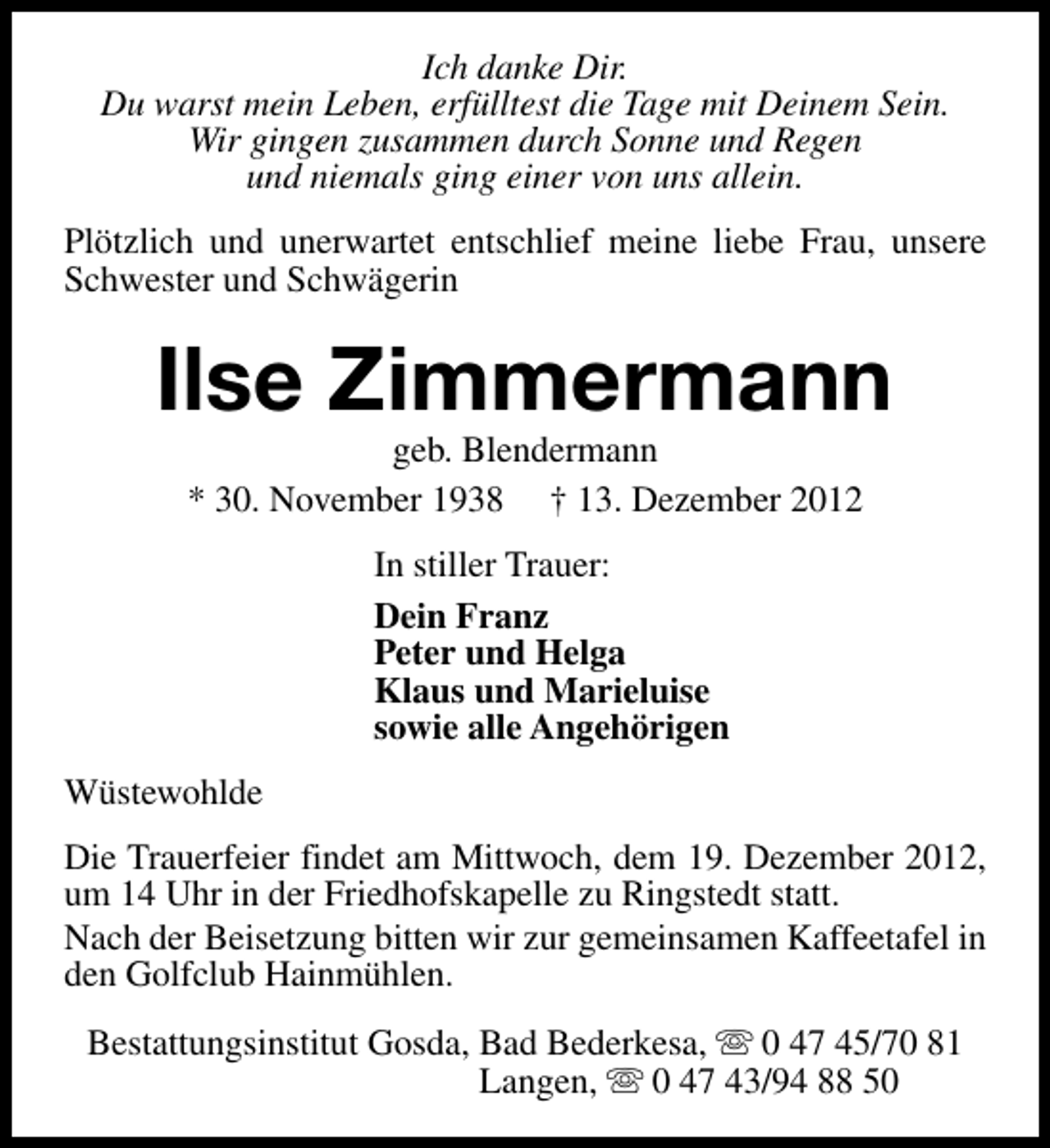 <p>Ich danke Dir.<br />Du warst mein Leben, erfülltest die Tage mit Deinem Sein.<br />Wir gingen zusammen durch Sonne und Regen<br />und niemals ging einer von uns allein.<br />Plötzlich und unerwartet entschlief meine liebe Frau, unsere<br />Schwester und Schwägerin</p><p>Ilse Zimmermann<br />geb. Blendermann<br />* 30. November 1938 † 13. Dezember 2012<br />In stiller Trauer:<br />Dein Franz<br />Peter und Helga<br />Klaus und Marieluise<br />sowie alle Angehörigen<br />Wüstewohlde<br />Die Trauerfeier findet am Mittwoch, dem 19. Dezember 2012,<br />um 14 Uhr in der Friedhofskapelle zu Ringstedt statt.<br />Nach der Beisetzung bitten wir zur gemeinsamen Kaffeetafel in<br />den Golfclub Hainmühlen.<br />Bestattungsinstitut Gosda, Bad Bederkesa, s 0 47 45/70 81<br />Langen, s 0 47 43/94 88 50</p>