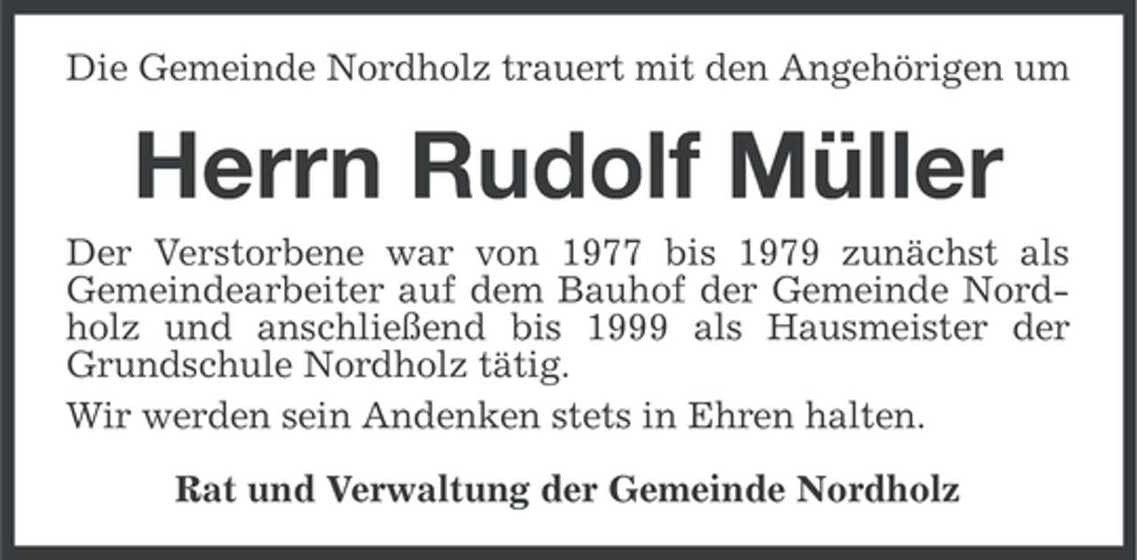 <p>Die Gemeinde Nordholz trauert mit den Angehörigen um</p><p>Herrn Rudolf Müller<br />Der Verstorbene war von 1977 bis 1979 zunächst als<br />Gemeindearbeiter auf dem Bauhof der Gemeinde Nordholz und anschließend bis 1999 als Hausmeister der<br />Grundschule Nordholz tätig.<br />Wir werden sein Andenken stets in Ehren halten.<br />Rat und Verwaltung der Gemeinde Nordholz</p>