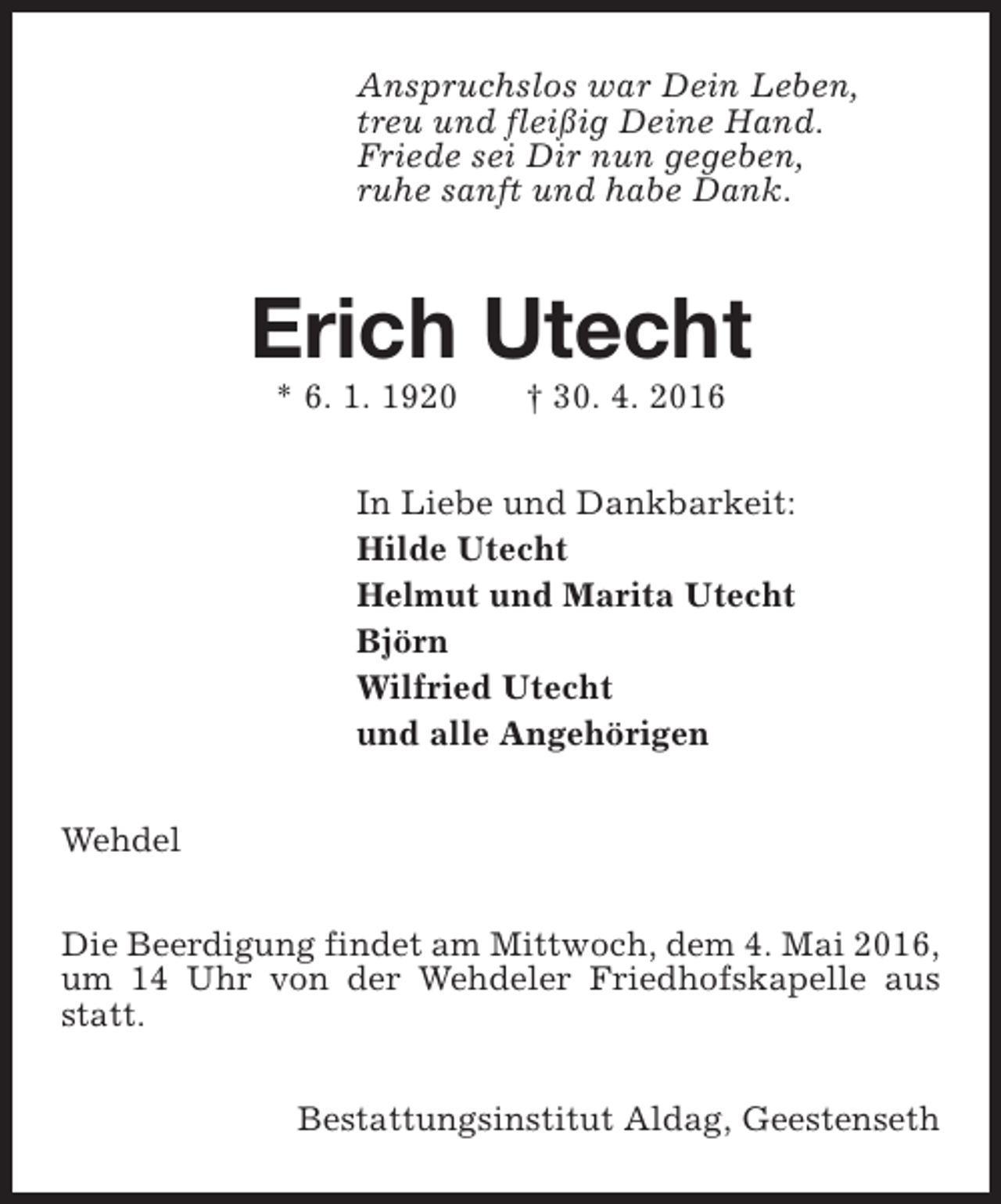 <p>Anspruchslos war Dein Leben,<br />treu und fleißig Deine Hand.<br />Friede sei Dir nun gegeben,<br />ruhe sanft und habe Dank.</p><p>Erich Utecht<br />* 6. 1. 1920</p><p>† 30. 4. 2016</p><p>In Liebe und Dankbarkeit:<br />Hilde Utecht<br />Helmut und Marita Utecht<br />Björn<br />Wilfried Utecht<br />und alle Angehörigen<br />Wehdel<br />Die Beerdigung findet am Mittwoch, dem 4. Mai 2016,<br />um 14 Uhr von der Wehdeler Friedhofskapelle aus<br />statt.<br />Bestattungsinstitut Aldag, Geestenseth</p>