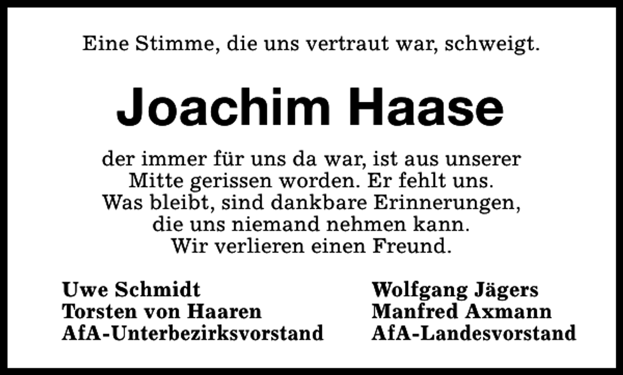 <p>Eine Stimme, die uns vertraut war, schweigt.</p><p>Joachim Haase<br />der immer für uns da war, ist aus unserer<br />Mitte gerissen worden. Er fehlt uns.<br />Was bleibt, sind dankbare Erinnerungen,<br />die uns niemand nehmen kann.<br />Wir verlieren einen Freund.<br />Uwe Schmidt<br />Torsten von Haaren<br />AfA-Unterbezirksvorstand</p><p>Wolfgang Jägers<br />Manfred Axmann<br />AfA-Landesvorstand</p>