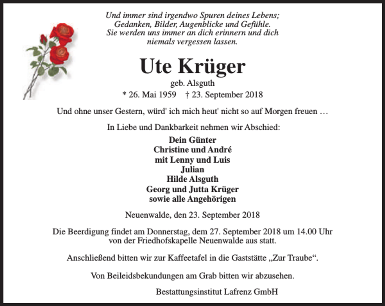 <p>Und immer sind irgendwo Spuren deines Lebens;<br />Gedanken, Bilder, Augenblicke und Gefühle.<br />Sie werden uns immer an dich erinnern und dich<br />niemals vergessen lassen.</p><p>Ute Krüger</p><p>geb. Alsguth<br />* 26. Mai 1959 † 23. September 2018<br />Und ohne unser Gestern, würd' ich mich heut' nicht so auf Morgen freuen …<br />In Liebe und Dankbarkeit nehmen wir Abschied:<br />Dein Günter<br />Christine und André<br />mit Lenny und Luis<br />Julian<br />Hilde Alsguth<br />Georg und Jutta Krüger<br />sowie alle Angehörigen<br />Neuenwalde, den 23. September 2018<br />Die Beerdigung findet am Donnerstag, dem 27. September 2018 um 14.00 Uhr<br />von der Friedhofskapelle Neuenwalde aus statt.<br />Anschließend bitten wir zur Kaffeetafel in die Gaststätte „Zur Traube“.<br />Von Beileidsbekundungen am Grab bitten wir abzusehen.<br />Bestattungsinstitut Lafrenz GmbH</p>