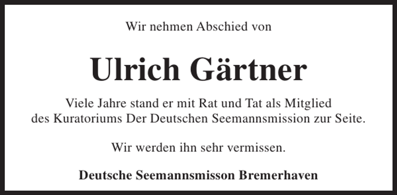 <p>Wir nehmen Abschied von</p><p>Ulrich Gärtner<br />Viele Jahre stand er mit Rat und Tat als Mitglied<br />des Kuratoriums Der Deutschen Seemannsmission zur Seite.<br />Wir werden ihn sehr vermissen.<br />Deutsche Seemannsmisson Bremerhaven</p>