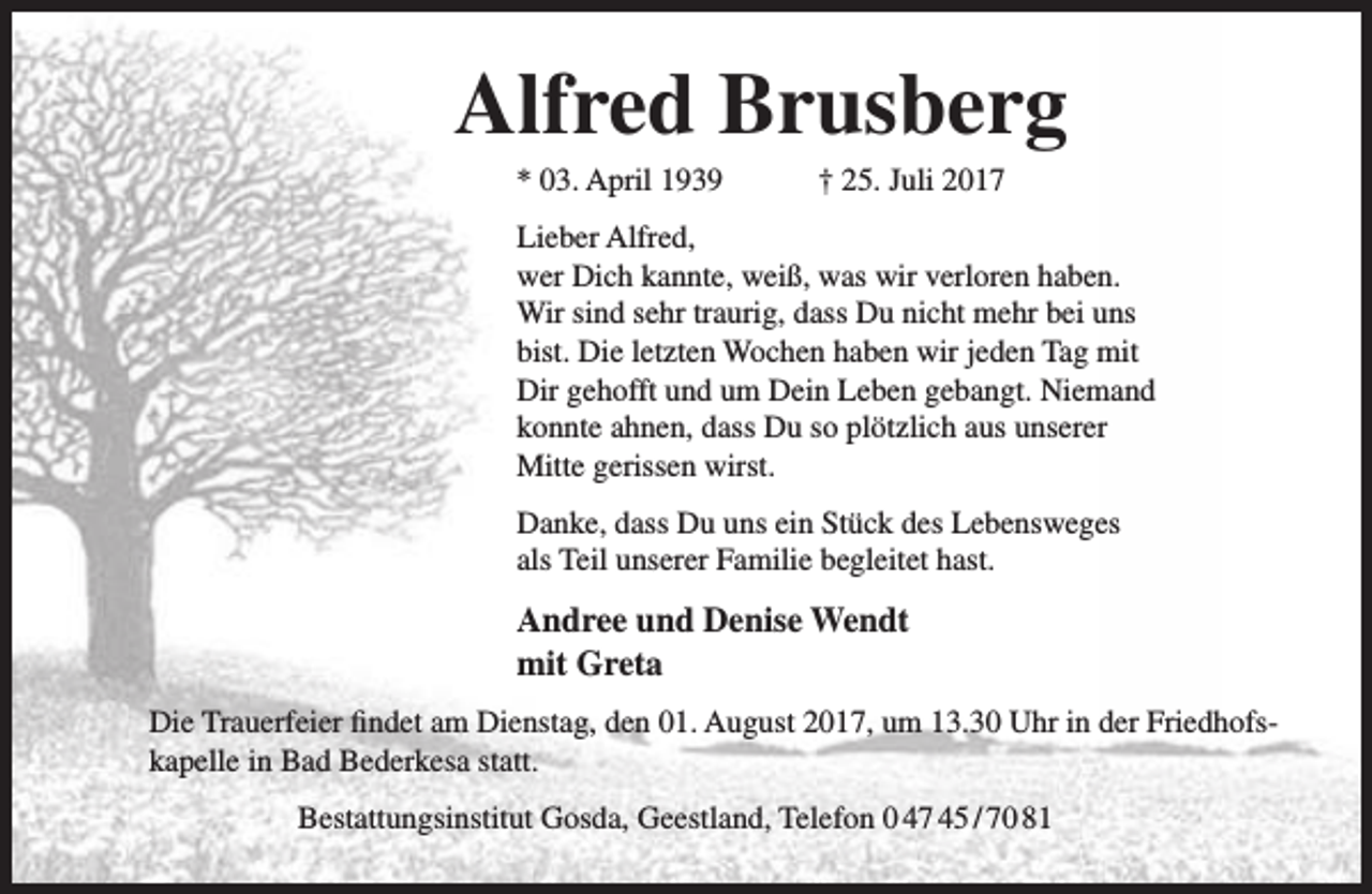 <p>Alfred Brusberg<br />* 03. April 1939</p><p>† 25. Juli 2017</p><p>Lieber Alfred,<br />wer Dich kannte, weiß, was wir verloren haben.<br />Wir sind sehr traurig, dass Du nicht mehr bei uns<br />bist. Die letzten Wochen haben wir jeden Tag mit<br />Dir gehofft und um Dein Leben gebangt. Niemand<br />konnte ahnen, dass Du so plötzlich aus unserer<br />Mitte gerissen wirst.<br />Danke, dass Du uns ein Stück des Lebensweges<br />als Teil unserer Familie begleitet hast.</p><p>Andree und Denise Wendt<br />mit Greta<br />Die Trauerfeier findet am Dienstag, den 01. August 2017, um 13.30 Uhr in der Friedhofskapelle in Bad Bederkesa statt.<br />Bestattungsinstitut Gosda, Geestland, Telefon 0 47 45 / 70 81</p>