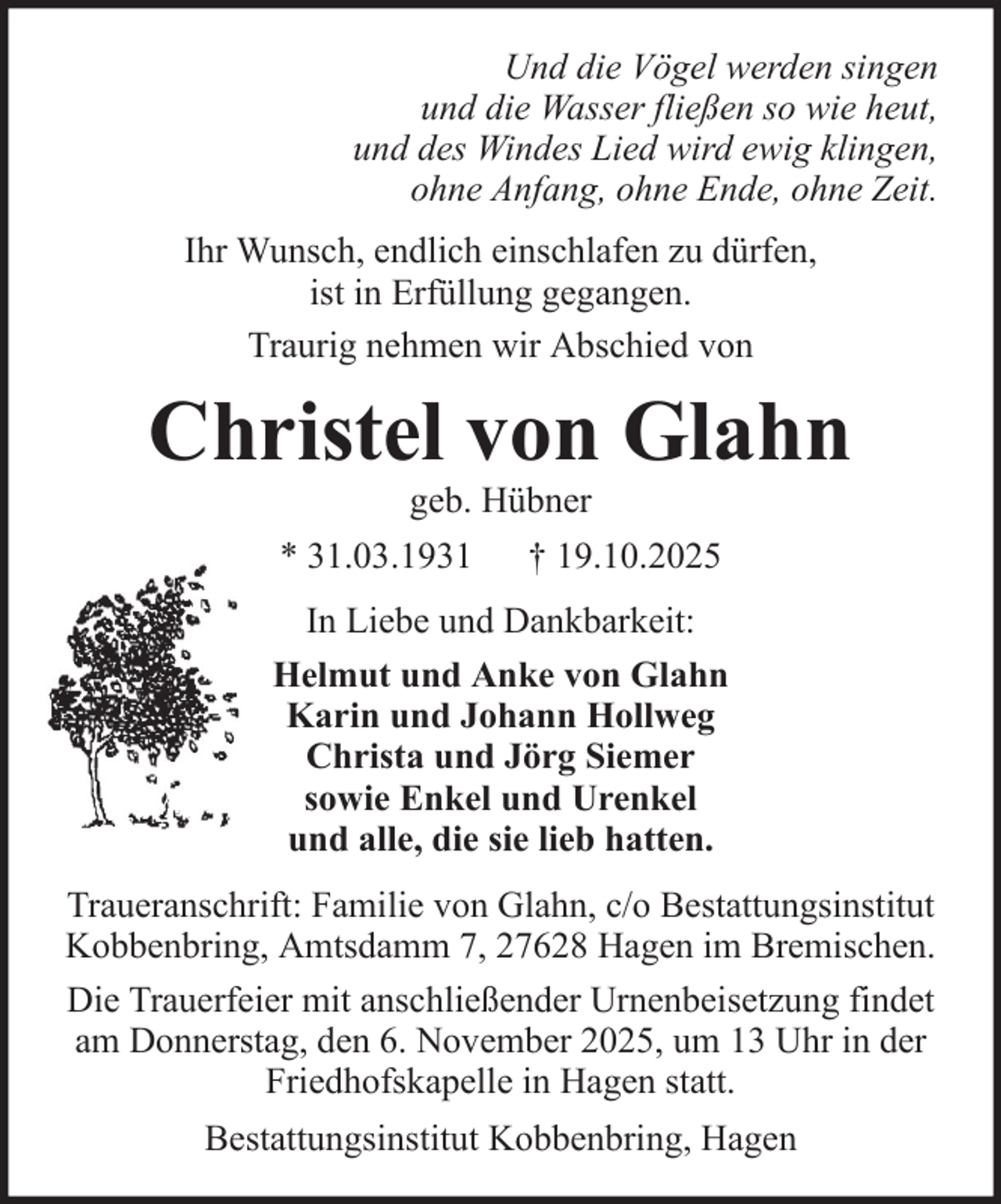 <p>Und die Vögel werden singen<br />und die Wasser fließen so wie heut,<br />und des Windes Lied wird ewig klingen,<br />ohne Anfang, ohne Ende, ohne Zeit.<br />Ihr Wunsch, endlich einschlafen zu dürfen,<br />ist in Erfüllung gegangen.<br />Traurig nehmen wir Abschied von</p>
<p>Christel von Glahn<br />geb. Hübner<br />* 31.03.1931 † 19.10.2025<br />In Liebe und Dankbarkeit:<br />Helmut und Anke von Glahn<br />Karin und Johann Hollweg<br />Christa und Jörg Siemer<br />sowie Enkel und Urenkel<br />und alle, die sie lieb hatten.<br />Traueranschrift: Familie von Glahn, c/o Bestattungsinstitut<br />Kobbenbring, Amtsdamm 7, 27628 Hagen im Bremischen.<br />Die Trauerfeier mit anschließender Urnenbeisetzung findet<br />am Donnerstag, den 6. November 2025, um 13 Uhr in der<br />Friedhofskapelle in Hagen statt.<br />Bestattungsinstitut Kobbenbring, Hagen</p>