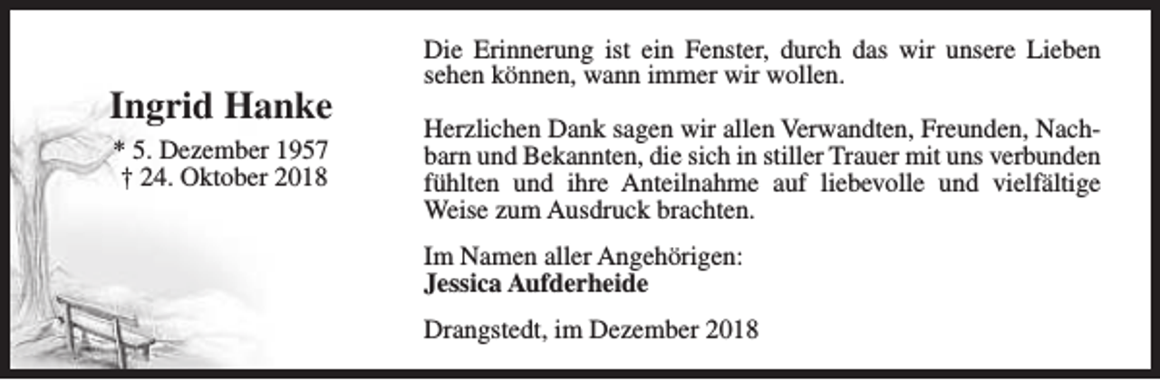 <p>Ingrid Hanke<br />* 5. Dezember 1957<br />† 24. Oktober 2018</p><p>Die Erinnerung ist ein Fenster, durch das wir unsere Lieben<br />sehen können, wann immer wir wollen.<br />Herzlichen Dank sagen wir allen Verwandten, Freunden, Nachbarn und Bekannten, die sich in stiller Trauer mit uns verbunden<br />fühlten und ihre Anteilnahme auf liebevolle und vielfältige<br />Weise zum Ausdruck brachten.<br />Im Namen aller Angehörigen:<br />Jessica Aufderheide<br />Drangstedt, im Dezember 2018</p>