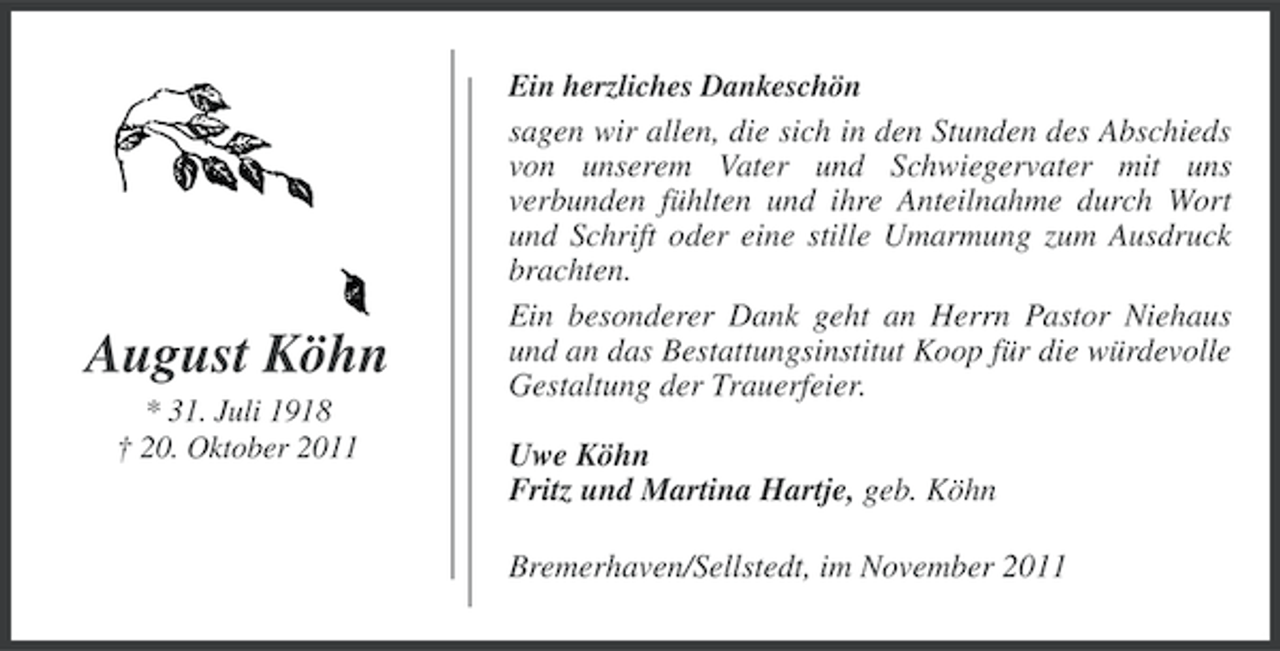 <p>August Köhn<br />* 31. Juli 1918<br />† 20. Oktober 2011</p><p>Ein herzliches Dankeschön<br />sagen wir allen, die sich in den Stunden des Abschieds<br />von unserem Vater und Schwiegervater mit uns<br />verbunden fühlten und ihre Anteilnahme durch Wort<br />und Schrift oder eine stille Umarmung zum Ausdruck<br />brachten.<br />Ein besonderer Dank geht an Herrn Pastor Niehaus<br />und an das Bestattungsinstitut Koop für die würdevolle<br />Gestaltung der Trauerfeier.</p><p>Uwe Köhn<br />Fritz und Martina Hartje, geb. Köhn<br />Bremerhaven/Sellstedt, im November 2011</p>