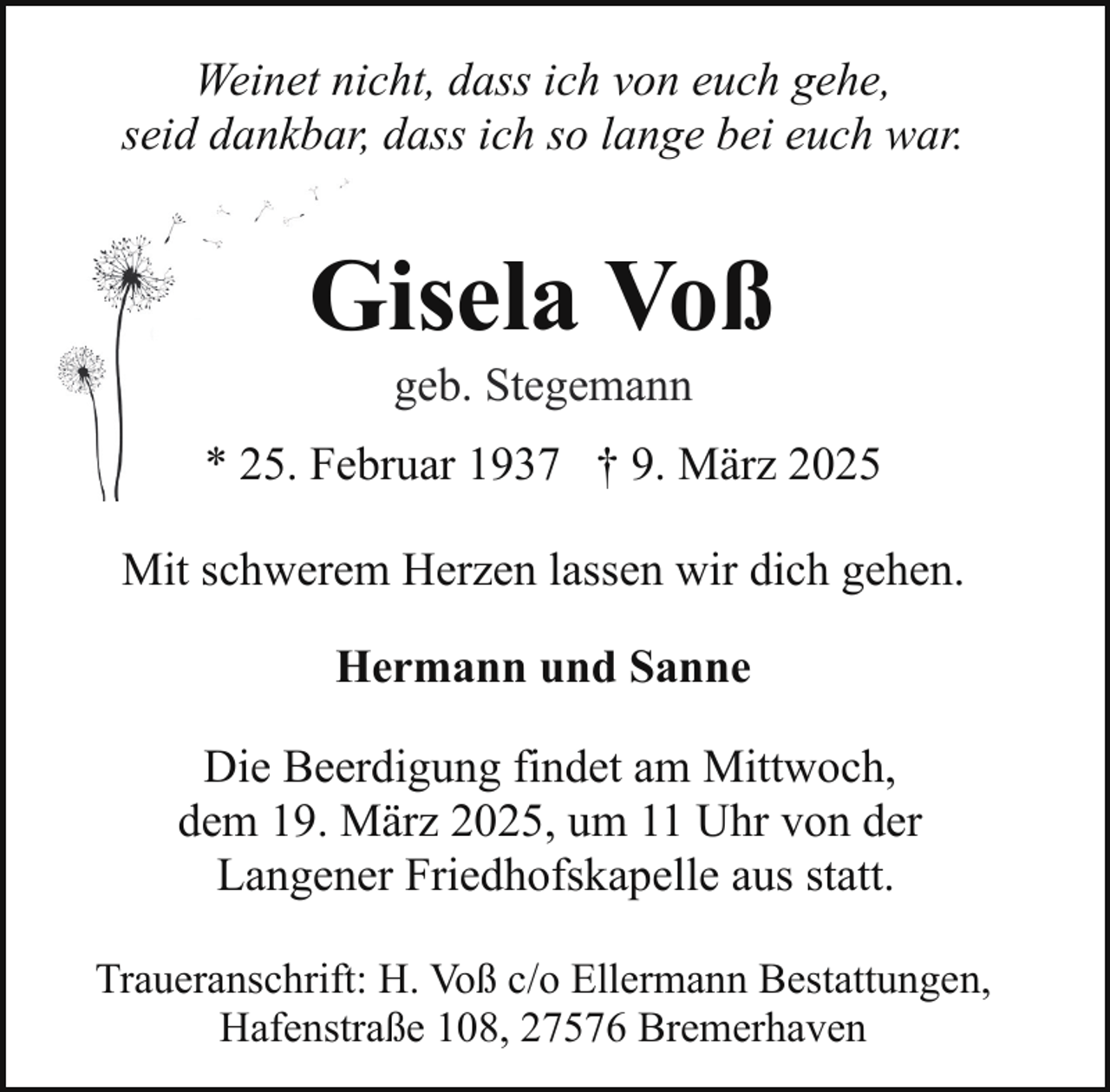<p>Weinet nicht, dass ich von euch gehe,<br />seid dankbar, dass ich so lange bei euch war.</p><p>Gisela Voß<br />geb. Stegemann</p><p>* 25. Februar 1937 † 9. März 2025<br />Mit schwerem Herzen lassen wir dich gehen.<br />Hermann und Sanne<br />Die Beerdigung findet am Mittwoch,<br />dem 19. März 2025, um 11 Uhr von der<br />Langener Friedhofskapelle aus statt.<br />Traueranschrift: H. Voß c/o Ellermann Bestattungen,<br />Hafenstraße 108, 27576 Bremerhaven</p>