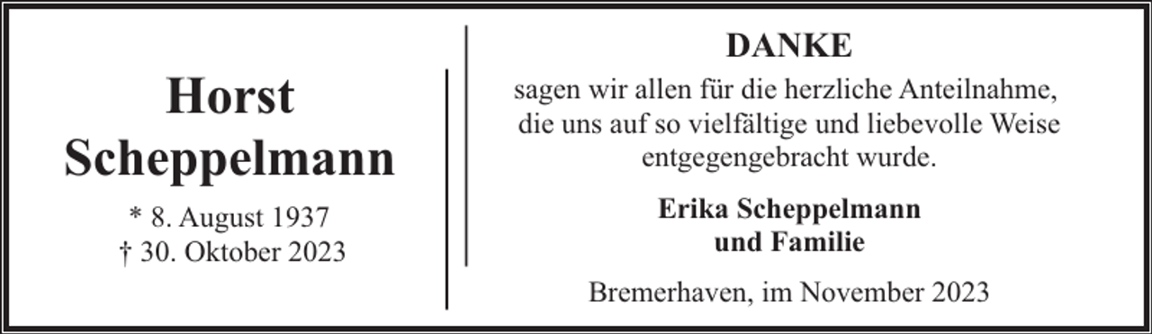 <p>Horst<br />Scheppelmann<br />* 8. August 1937<br />† 30. Oktober 2023</p><p>DANKE<br />sagen wir allen für die herzliche Anteilnahme,<br />die uns auf so vielfältige und liebevolle Weise<br />entgegengebracht wurde.<br />Erika Scheppelmann<br />und Familie<br />Bremerhaven, im November 2023</p>
