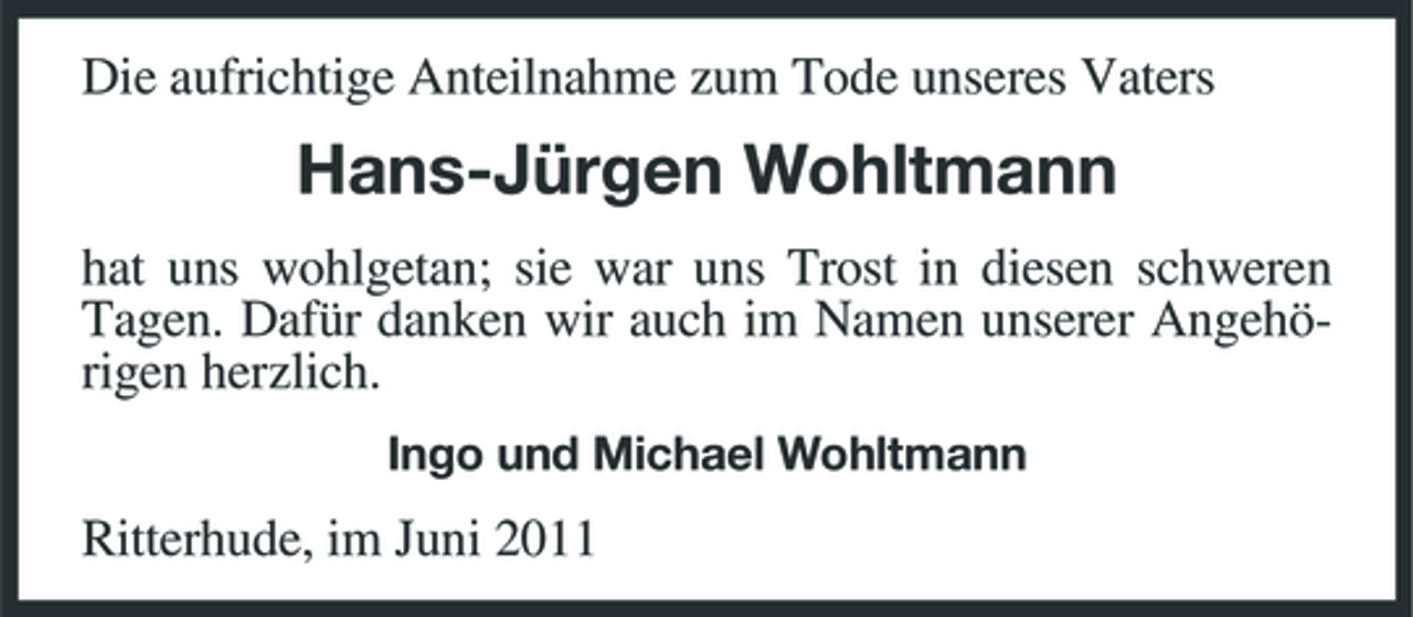 <p>Die aufrichtige Anteilnahme zum Tode unseres Vaters</p><p>Hans-Jürgen Wohltmann<br />hat uns wohlgetan; sie war uns Trost in diesen schweren Tagen. Dafür danken wir auch im Namen unserer Angehörigen herzlich.<br />Ingo und Michael Wohltmann</p><p>Ritterhude, im Juni 2011</p>