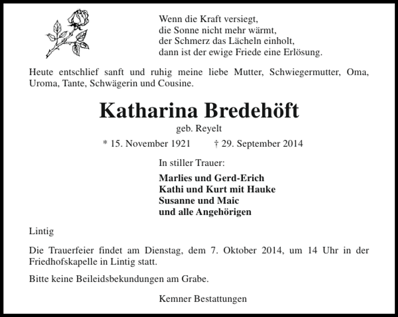 <p>Wenn die Kraft versiegt,<br />die Sonne nicht mehr wärmt,<br />der Schmerz das Lächeln einholt,<br />dann ist der ewige Friede eine Erlösung.<br />Heute entschlief sanft und ruhig meine liebe Mutter, Schwiegermutter, Oma,<br />Uroma, Tante, Schwägerin und Cousine.</p><p>Katharina Bredehöft<br />geb. Reyelt</p><p>* 15. November 1921</p><p>† 29. September 2014</p><p>In stiller Trauer:<br />Marlies und Gerd-Erich<br />Kathi und Kurt mit Hauke<br />Susanne und Maic<br />und alle Angehörigen<br />Lintig<br />Die Trauerfeier findet am Dienstag, dem 7. Oktober 2014, um 14 Uhr in der<br />Friedhofskapelle in Lintig statt.<br />Bitte keine Beileidsbekundungen am Grabe.<br />Kemner Bestattungen</p>
