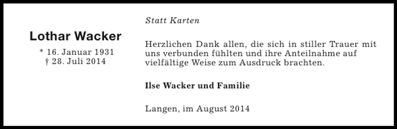 <p>Statt Karten</p><p>Lothar Wacker<br />* 16. Januar 1931<br />† 28. Juli 2014</p><p>Herzlichen Dank allen, die sich in stiller Trauer mit<br />uns verbunden fühlten und ihre Anteilnahme auf<br />vielfältige Weise zum Ausdruck brachten.<br />Ilse Wacker und Familie<br />Langen, im August 2014</p>