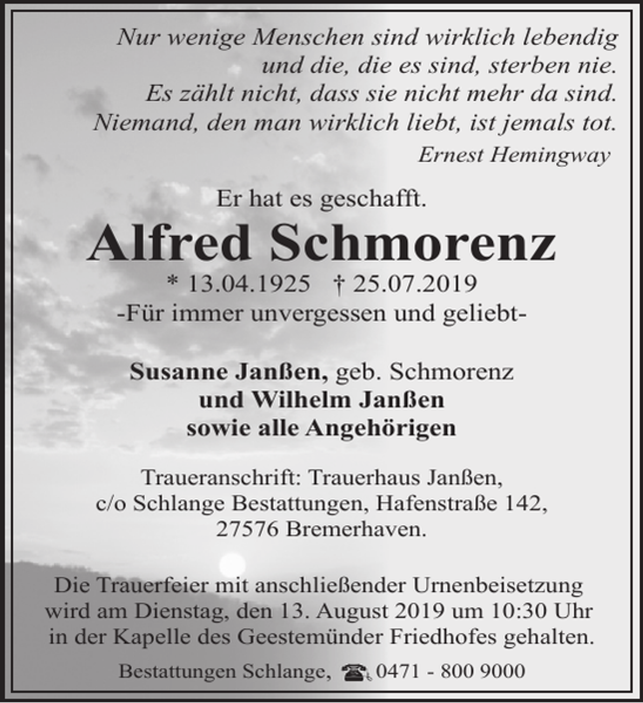 <p>Nur wenige Menschen sind wirklich lebendig<br />und die, die es sind, sterben nie.<br />Es zählt nicht, dass sie nicht mehr da sind.<br />Niemand, den man wirklich liebt, ist jemals tot.<br />Ernest Hemingway</p><p>Er hat es geschafft.</p><p>Alfred Schmorenz<br />* 13.04.1925 † 25.07.2019<br />-Für immer unvergessen und geliebtSusanne Janßen, geb. Schmorenz<br />und Wilhelm Janßen<br />sowie alle Angehörigen<br />Traueranschrift: Trauerhaus Janßen,<br />c/o Schlange Bestattungen, Hafenstraße 142,<br />27576 Bremerhaven.<br />Die Trauerfeier mit anschließender Urnenbeisetzung<br />wird am Dienstag, den 13. August 2019 um 10:30 Uhr<br />in der Kapelle des Geestemünder Friedhofes gehalten.<br />Bestattungen Schlange,<br />0471 - 800 9000</p>