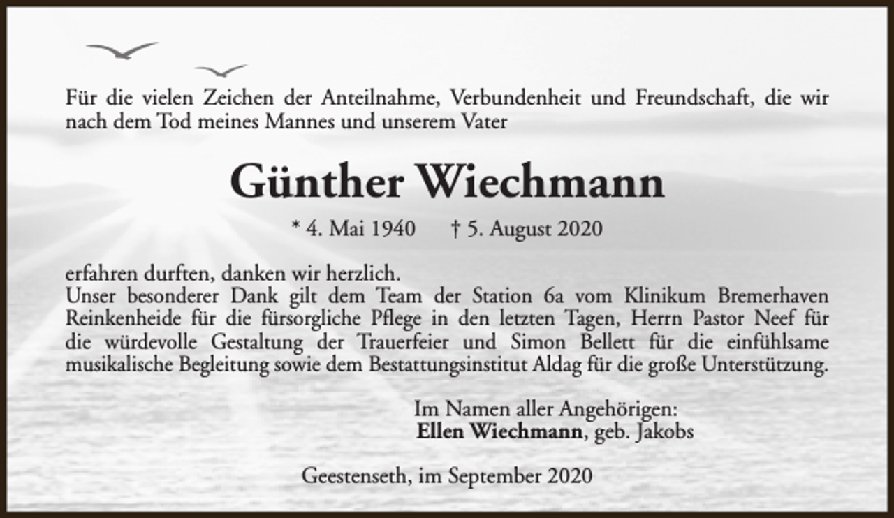 <p>Für die vielen Zeichen der Anteilnahme, Verbundenheit und Freundschaft, die wir<br />nach dem Tod meines Mannes und unserem Vater</p><p>Günther Wiechmann<br />* 4. Mai 1940</p><p>† 5. August 2020</p><p>erfahren durften, danken wir herzlich.<br />Unser besonderer Dank gilt dem Team der Station 6a vom Klinikum Bremerhaven<br />Reinkenheide für die fürsorgliche Pflege in den letzten Tagen, Herrn Pastor Neef für<br />die würdevolle Gestaltung der Trauerfeier und Simon Bellett für die einfühlsame<br />musikalische Begleitung sowie dem Bestattungsinstitut Aldag für die große Unterstützung.<br />Im Namen aller Angehörigen:<br />Ellen Wiechmann, geb. Jakobs<br />Geestenseth, im September 2020</p>