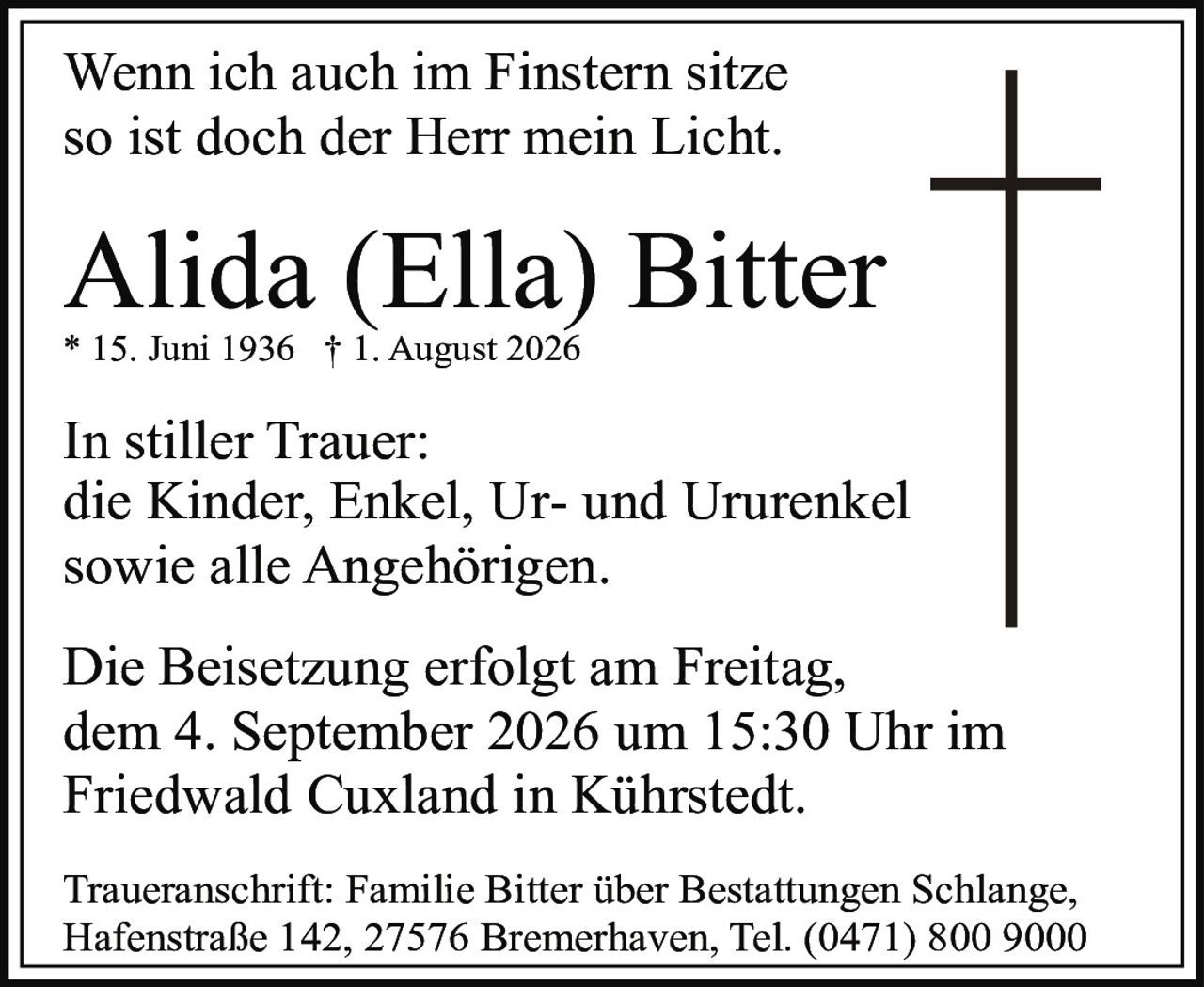 <p>Wenn ich auch im Finstern sitze<br/>so ist doch der Herr mein Licht.</p><p><strong>Alida (Ella) Bitter</strong><br/>* 15. Juni 1936 † 1. August 2026</p><p>In stiller Trauer:<br/>die Kinder, Enkel, Ur- und Ururenkel<br/>sowie alle Angehörigen.</p><p>Die Beisetzung erfolgt am Freitag,<br/>dem 4. September 2026 um 15:30 Uhr im<br/>Friedwald Cuxland in Kührstedt.</p><p>Traueranschrift: Familie Bitter über Bestattungen Schlange,<br/>Hafenstraße 142, 27576 Bremerhaven, Tel. (0471) 800 9000</p>