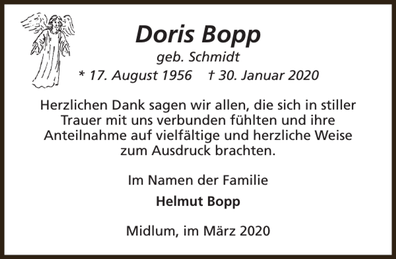 <p>Doris Bopp</p><p>geb. Schmidt<br />* 17. August 1956 † 30. Januar 2020<br />Herzlichen Dank sagen wir allen, die sich in stiller<br />Trauer mit uns verbunden fühlten und ihre<br />Anteilnahme auf vielfältige und herzliche Weise<br />zum Ausdruck brachten.<br />Im Namen der Familie<br />Helmut Bopp<br />Midlum, im März 2020</p>