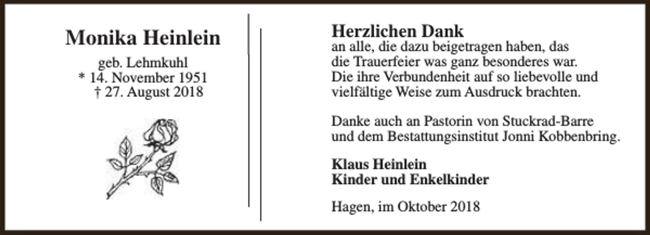 <p>Monika Heinlein<br />geb. Lehmkuhl<br />* 14. November 1951<br />† 27. August 2018</p><p>Herzlichen Dank</p><p>an alle, die dazu beigetragen haben, das<br />die Trauerfeier was ganz besonderes war.<br />Die ihre Verbundenheit auf so liebevolle und<br />vielfältige Weise zum Ausdruck brachten.<br />Danke auch an Pastorin von Stuckrad-Barre<br />und dem Bestattungsinstitut Jonni Kobbenbring.<br />Klaus Heinlein<br />Kinder und Enkelkinder<br />Hagen, im Oktober 2018</p>