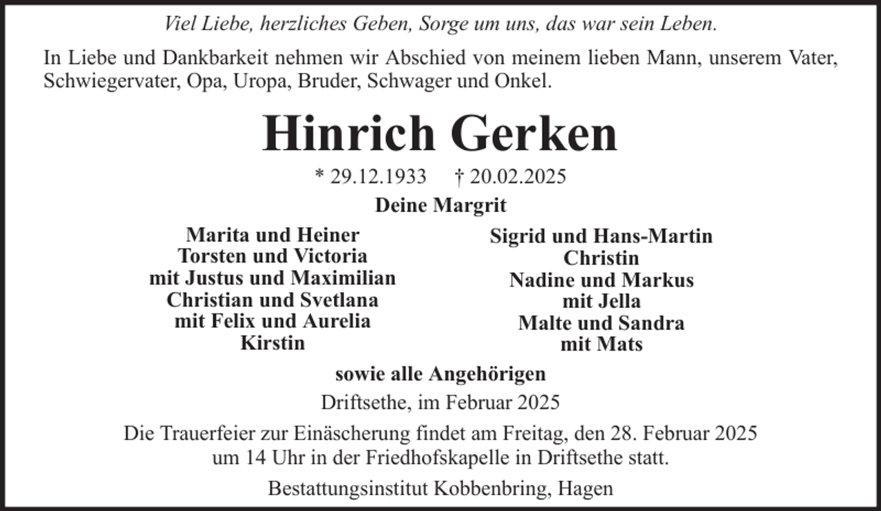 <p>Viel Liebe, herzliches Geben, Sorge um uns, das war sein Leben.<br />In Liebe und Dankbarkeit nehmen wir Abschied von meinem lieben Mann, unserem Vater,<br />Schwiegervater, Opa, Uropa, Bruder, Schwager und Onkel.</p><p>Hinrich Gerken<br />* 29.12.1933 † 20.02.2025<br />Deine Margrit<br />Marita und Heiner<br />Sigrid und Hans-Martin<br />Torsten und Victoria<br />Christin<br />mit Justus und Maximilian<br />Nadine und Markus<br />Christian und Svetlana<br />mit Jella<br />mit Felix und Aurelia<br />Malte und Sandra<br />Kirstin<br />mit Mats<br />sowie alle Angehörigen<br />Driftsethe, im Februar 2025<br />Die Trauerfeier zur Einäscherung findet am Freitag, den 28. Februar 2025<br />um 14 Uhr in der Friedhofskapelle in Driftsethe statt.<br />Bestattungsinstitut Kobbenbring, Hagen</p>