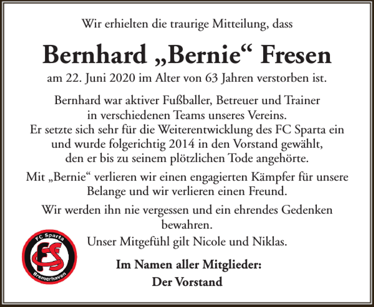 <p>Wir erhielten die traurige Mitteilung, dass</p><p>Bernhard „Bernie“ Fresen<br />am 22. Juni 2020 im Alter von 63 Jahren verstorben ist.</p><p>Bernhard war aktiver Fußballer, Betreuer und Trainer<br />in verschiedenen Teams unseres Vereins.<br />Er setzte sich sehr für die Weiterentwicklung des FC Sparta ein<br />und wurde folgerichtig 2014 in den Vorstand gewählt,<br />den er bis zu seinem plötzlichen Tode angehörte.<br />Mit „Bernie“ verlieren wir einen engagierten Kämpfer für unsere<br />Belange und wir verlieren einen Freund.<br />Wir werden ihn nie vergessen und ein ehrendes Gedenken<br />bewahren.<br />Unser Mitgefühl gilt Nicole und Niklas.<br />Im Namen aller Mitglieder:<br />Der Vorstand</p>