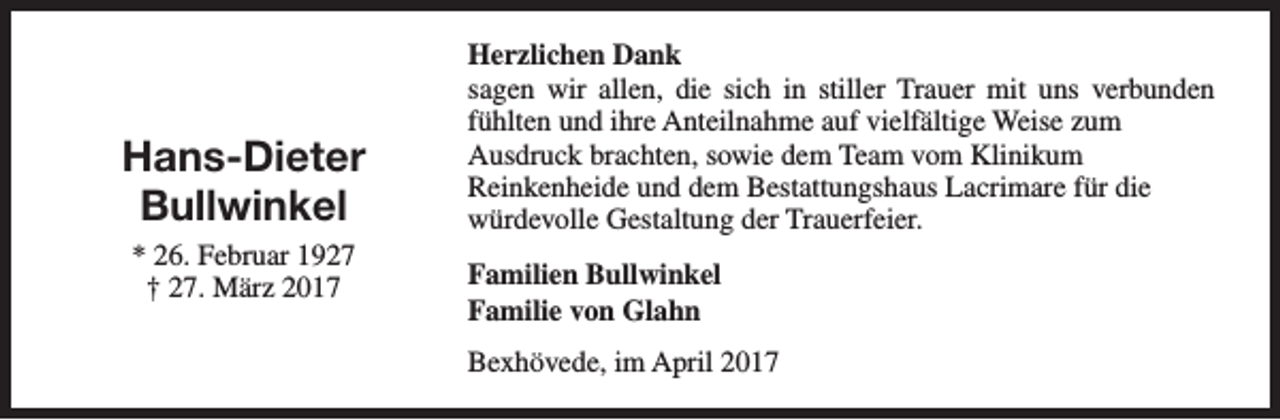 <p>Hans-Dieter<br />Bullwinkel<br />* 26. Februar 1927<br />† 27. März 2017</p><p>Herzlichen Dank<br />sagen wir allen, die sich in stiller Trauer mit uns verbunden<br />fühlten und ihre Anteilnahme auf vielfältige Weise zum<br />Ausdruck brachten, sowie dem Team vom Klinikum<br />Reinkenheide und dem Bestattungshaus Lacrimare für die<br />würdevolle Gestaltung der Trauerfeier.<br />Familien Bullwinkel<br />Familie von Glahn<br />Bexhövede, im April 2017</p>