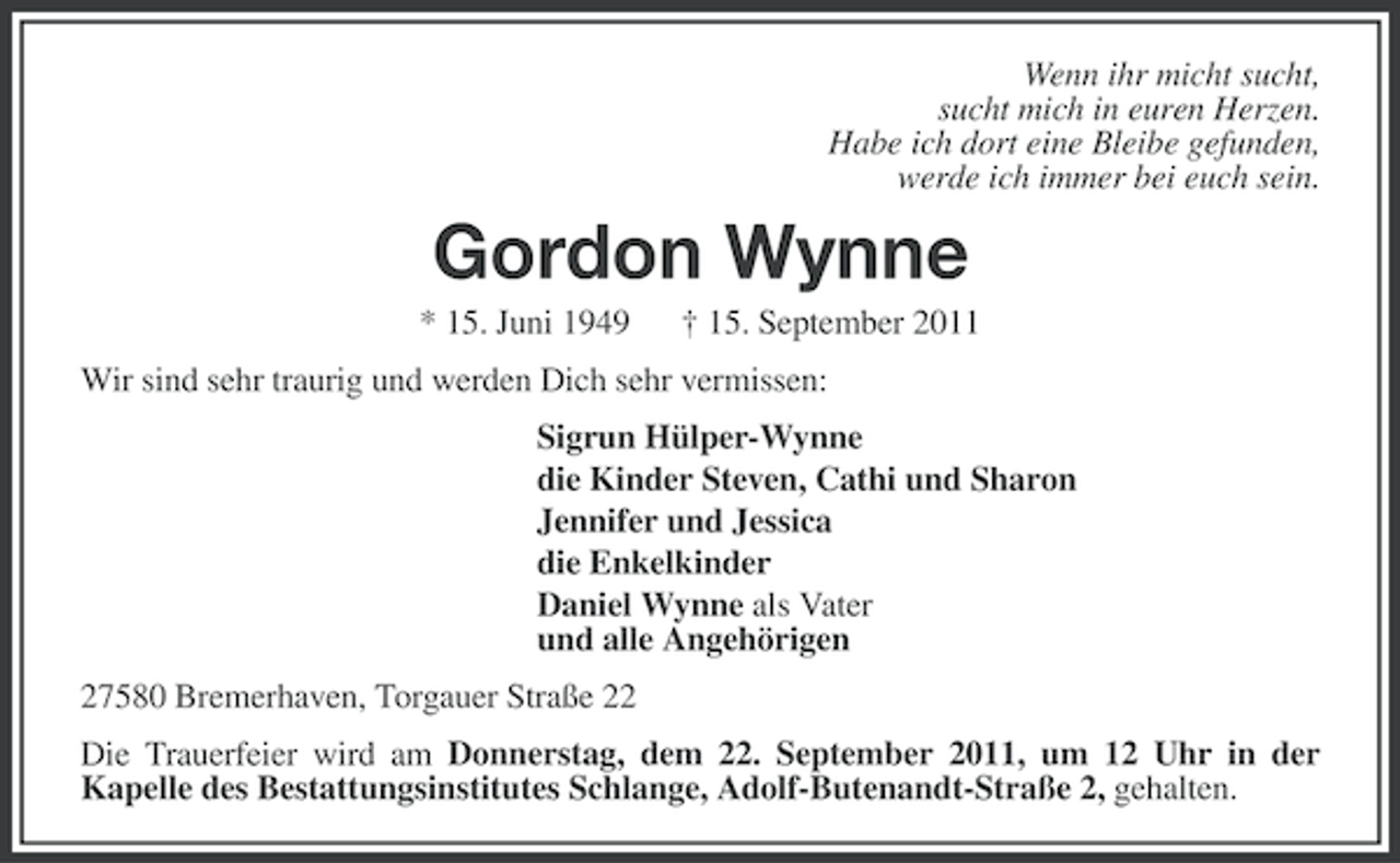 <p>Wenn ihr micht sucht,<br />sucht mich in euren Herzen.<br />Habe ich dort eine Bleibe gefunden,<br />werde ich immer bei euch sein.</p><p>Gordon Wynne<br />* 15. Juni 1949</p><p>† 15. September 2011</p><p>Wir sind sehr traurig und werden Dich sehr vermissen:<br />Sigrun Hülper-Wynne<br />die Kinder Steven, Cathi und Sharon<br />Jennifer und Jessica<br />die Enkelkinder<br />Daniel Wynne als Vater<br />und alle Angehörigen<br />27580 Bremerhaven, Torgauer Straße 22<br />Die Trauerfeier wird am Donnerstag, dem 22. September 2011, um 12 Uhr in der<br />Kapelle des Bestattungsinstitutes Schlange, Adolf-Butenandt-Straße 2, gehalten.</p>