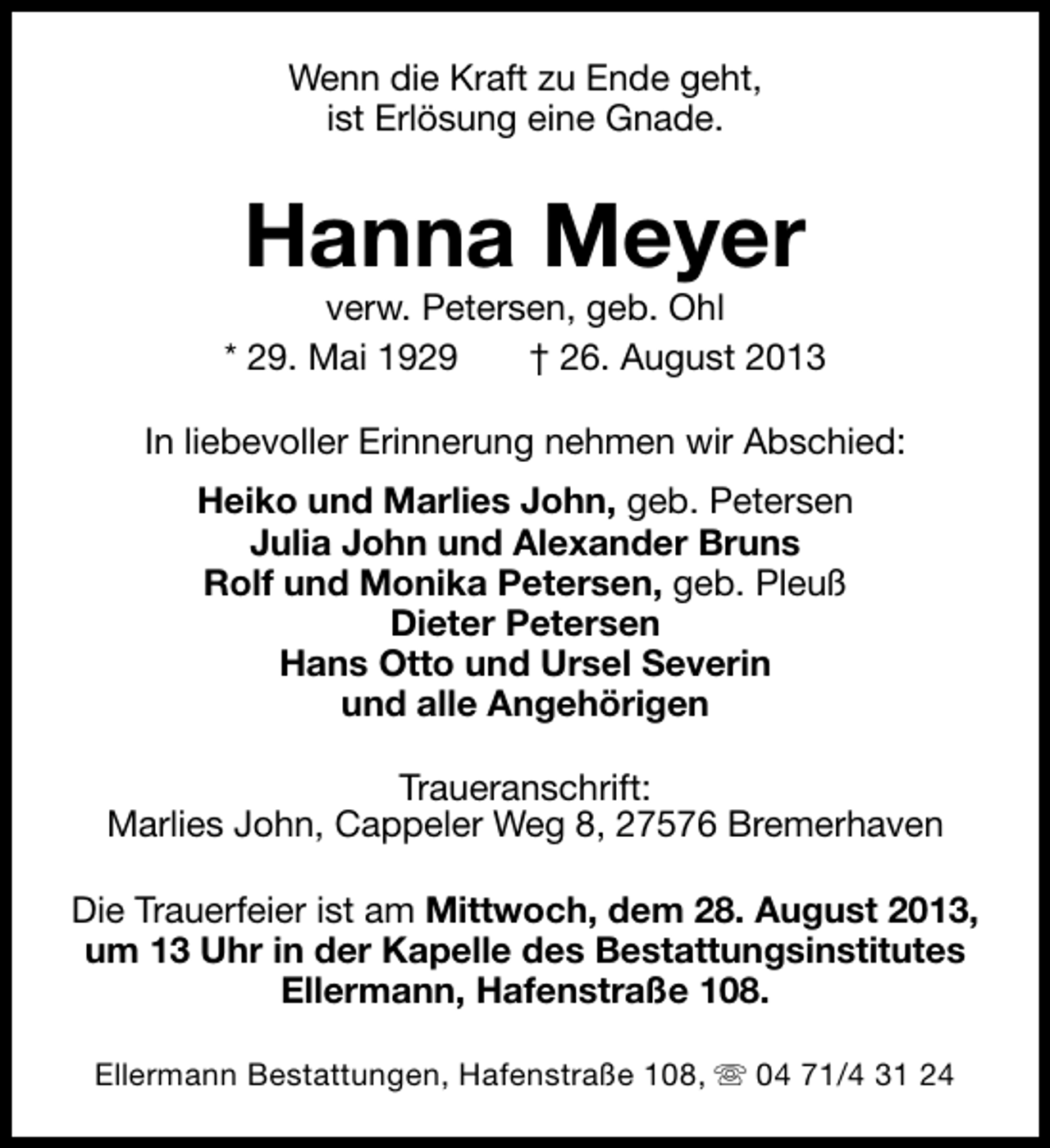 <p>Wenn die Kraft zu Ende geht,<br />ist Erlösung eine Gnade.</p>
<p>Hanna Meyer</p>
<p>verw. Petersen, geb. Ohl<br />* 29. Mai 1929<br />† 26. August 2013<br />In liebevoller Erinnerung nehmen wir Abschied:<br />Heiko und Marlies John, geb. Petersen<br />Julia John und Alexander Bruns<br />Rolf und Monika Petersen, geb. Pleuß<br />Dieter Petersen<br />Hans Otto und Ursel Severin<br />und alle Angehörigen<br />Traueranschrift:<br />Marlies John, Cappeler Weg 8, 27576 Bremerhaven<br />Die Trauerfeier ist am Mittwoch, dem 28. August 2013,<br />um 13 Uhr in der Kapelle des Bestattungsinstitutes<br />Ellermann, Hafenstraße 108.<br />Ellermann Bestattungen, Hafenstraße 108, s 04 71/4 31 24</p>