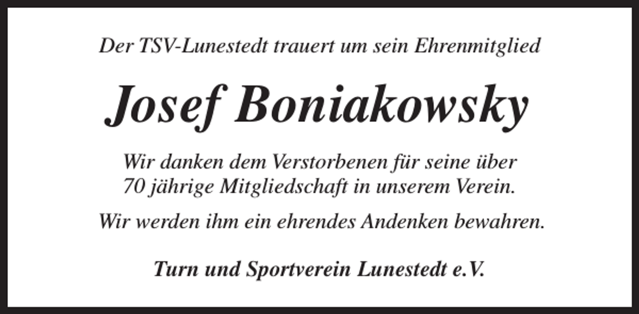 <p>Der TSV-Lunestedt trauert um sein Ehrenmitglied</p><p>Josef Boniakowsky<br />Wir danken dem Verstorbenen für seine über<br />70 jährige Mitgliedschaft in unserem Verein.<br />Wir werden ihm ein ehrendes Andenken bewahren.<br />Turn und Sportverein Lunestedt e.V.</p>