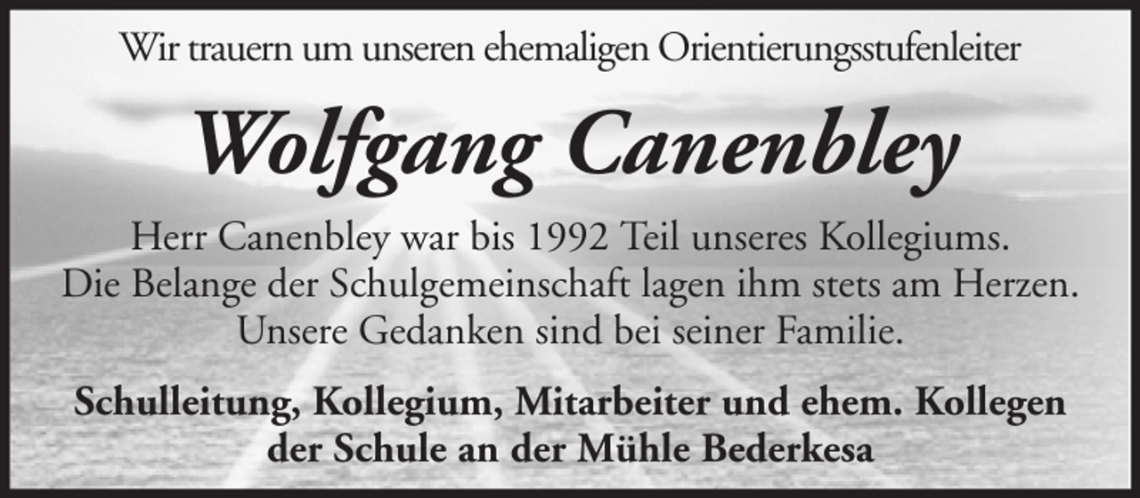 <p>Wir trauern um unseren ehemaligen Orientierungsstufenleiter</p><p>Wolfgang Canenbley<br />Herr Canenbley war bis 1992 Teil unseres Kollegiums.<br />Die Belange der Schulgemeinschaft lagen ihm stets am Herzen.<br />Unsere Gedanken sind bei seiner Familie.<br />Schulleitung, Kollegium, Mitarbeiter und ehem. Kollegen<br />der Schule an der Mühle Bederkesa</p>
