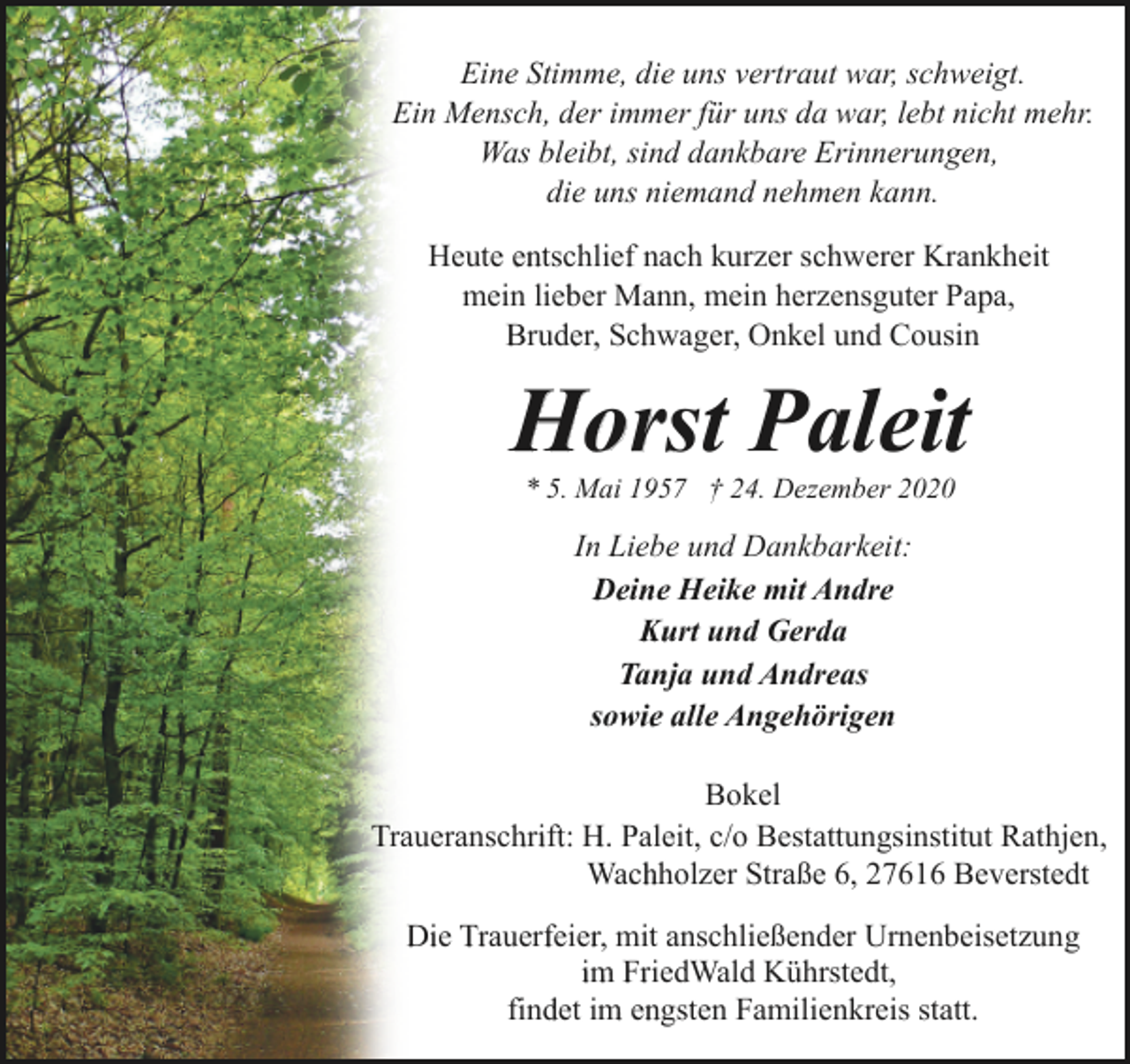 <p>Eine Stimme, die uns vertraut war, schweigt.<br />Ein Mensch, der immer für uns da war, lebt nicht mehr.<br />Was bleibt, sind dankbare Erinnerungen,<br />die uns niemand nehmen kann.<br />Heute entschlief nach kurzer schwerer Krankheit<br />mein lieber Mann, mein herzensguter Papa,<br />Bruder, Schwager, Onkel und Cousin</p><p>Horst Paleit<br />* 5. Mai 1957 † 24. Dezember 2020</p><p>In Liebe und Dankbarkeit:<br />Deine Heike mit Andre<br />Kurt und Gerda<br />Tanja und Andreas<br />sowie alle Angehörigen<br />Bokel<br />Traueranschrift: H. Paleit, c/o Bestattungsinstitut Rathjen,<br />Wachholzer Straße 6, 27616 Beverstedt<br />Die Trauerfeier, mit anschließender Urnenbeisetzung<br />im FriedWald Kührstedt,<br />findet im engsten Familienkreis statt.</p>