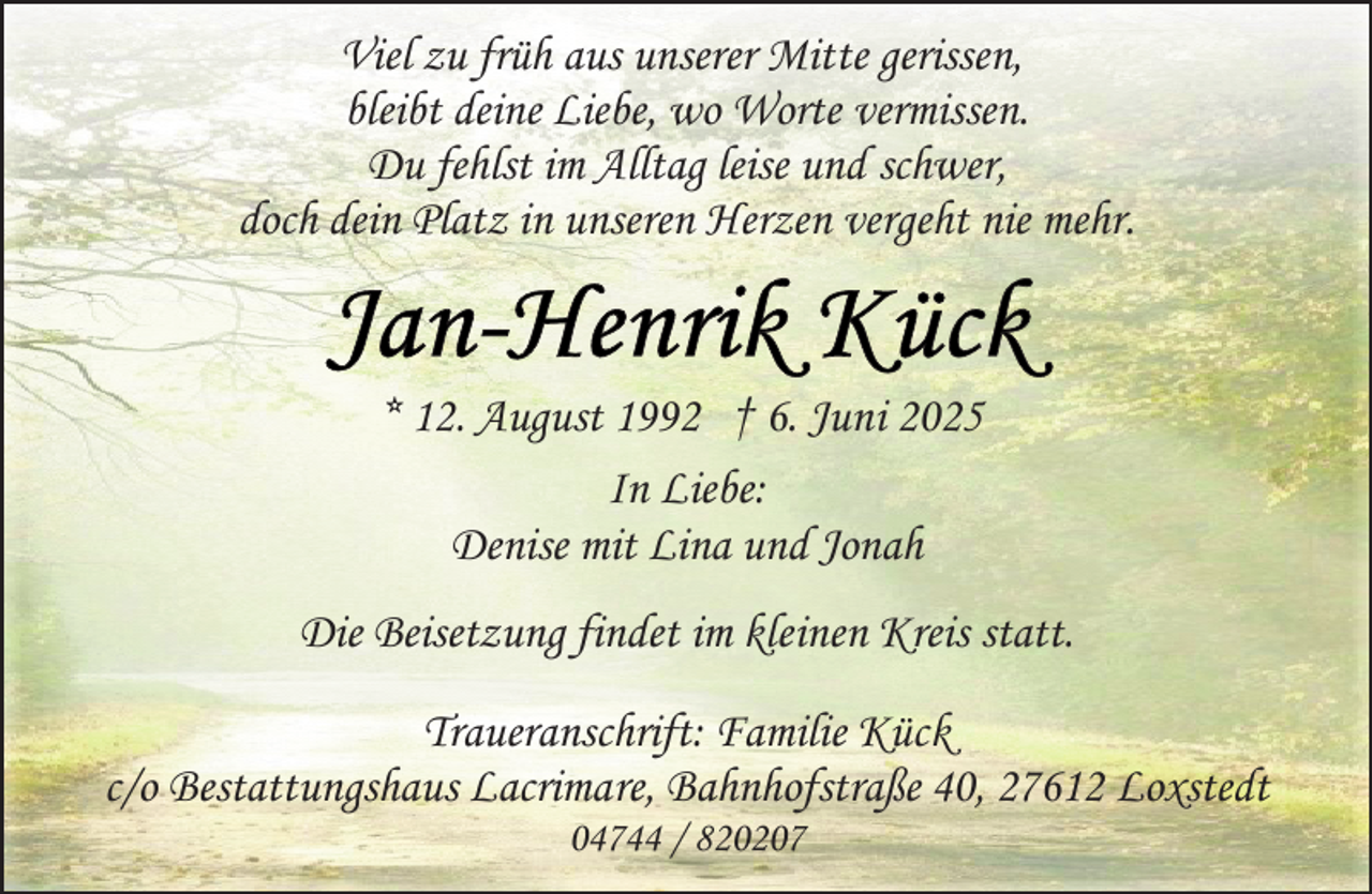 <p>Viel zu früh aus unserer Mitte gerissen,<br />bleibt deine Liebe, wo Worte vermissen.<br />Du fehlst im Alltag leise und schwer,<br />doch dein Platz in unseren Herzen vergeht nie mehr.</p>
<p>* 12. August 1992 † 6. Juni 2025<br />In Liebe:<br />Denise mit Lina und Jonah<br />Die Beisetzung findet im kleinen Kreis statt.<br />Traueranschrift: Familie Kück<br />c/o Bestattungshaus Lacrimare, Bahnhofstraße 40, 27612 Loxstedt<br />04744 / 820207</p>
