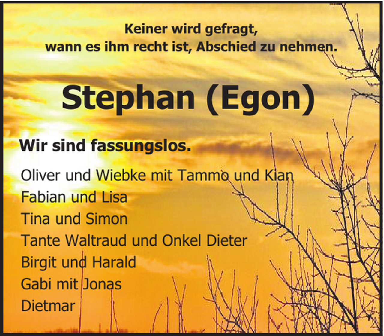 <p>Keiner wird gefragt,<br />wann es ihm recht ist, Abschied zu nehmen.</p><p>Stephan (Egon)<br />Wir sind fassungslos.<br />Oliver und Wiebke mit Tammo und Kian<br />Fabian und Lisa<br />Tina und Simon<br />Tante Waltraud und Onkel Dieter<br />Birgit und Harald<br />Gabi mit Jonas<br />Dietmar</p>