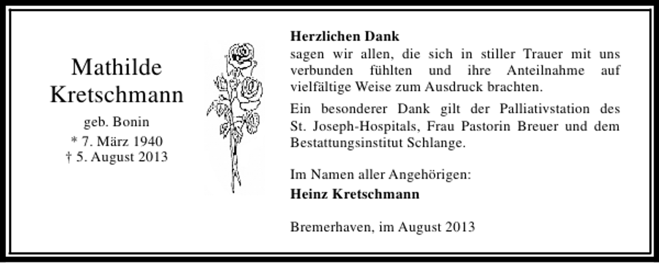 <p>Mathilde<br />Kretschmann<br />geb. Bonin<br />* 7. März 1940<br />† 5. August 2013</p><p>Herzlichen Dank<br />sagen wir allen, die sich in stiller Trauer mit uns<br />verbunden fühlten und ihre Anteilnahme auf<br />vielfältige Weise zum Ausdruck brachten.<br />Ein besonderer Dank gilt der Palliativstation des<br />St. Joseph-Hospitals, Frau Pastorin Breuer und dem<br />Bestattungsinstitut Schlange.<br />Im Namen aller Angehörigen:<br />Heinz Kretschmann<br />Bremerhaven, im August 2013</p>