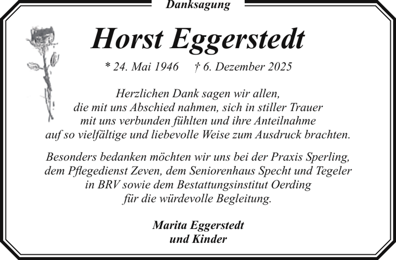 <p>Danksagung</p><p>Horst Eggerstedt<br />* 24. Mai 1946</p><p>† 6. Dezember 2025</p><p>Herzlichen Dank sagen wir allen,<br />die mit uns Abschied nahmen, sich in stiller Trauer<br />mit uns verbunden fühlten und ihre Anteilnahme<br />auf so vielfältige und liebevolle Weise zum Ausdruck brachten.<br />Besonders bedanken möchten wir uns bei der Praxis Sperling,<br />dem Pﬂegedienst Zeven, dem Seniorenhaus Specht und Tegeler<br />in BRV sowie dem Bestattungsinstitut Oerding<br />für die würdevolle Begleitung.<br />Marita Eggerstedt<br />und Kinder</p>