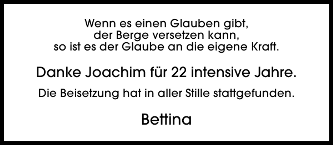 <p>Wenn es einen Glauben gibt,<br />der Berge versetzen kann,<br />so ist es der Glaube an die eigene Kraft.</p><p>Danke Joachim für 22 intensive Jahre.<br />Die Beisetzung hat in aller Stille stattgefunden.</p><p>Bettina</p>