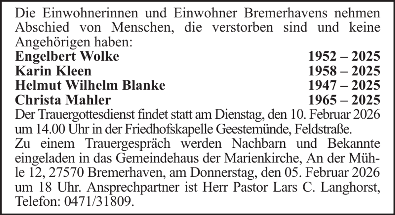 <p>Die Einwohnerinnen und Einwohner Bremerhavens nehmen<br />Abschied von Menschen, die verstorben sind und keine<br />Angehörigen haben:<br />Engelbert Wolke<br />1952 – 2025<br />Karin Kleen<br />1958 – 2025<br />Helmut Wilhelm Blanke<br />1947 – 2025<br />Christa Mahler<br />1965 – 2025<br />Der Trauergottesdienst findet statt am Dienstag, den 10. Februar 2026<br />um 14.00 Uhr in der Friedhofskapelle Geestemünde, Feldstraße.<br />Zu einem Trauergespräch werden Nachbarn und Bekannte<br />eingeladen in das Gemeindehaus der Marienkirche, An der Mühle 12, 27570 Bremerhaven, am Donnerstag, den 05. Februar 2026<br />um 18 Uhr. Ansprechpartner ist Herr Pastor Lars C. Langhorst,<br />Telefon: 0471/31809.</p>