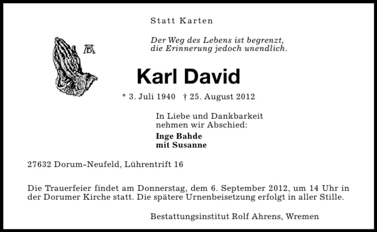 <p>S t a t t K a rt e n<br />Der Weg des Lebens ist begrenzt,<br />die Erinnerung jedoch unendlich.</p><p>Karl David</p><p>* 3. Juli 1940 † 25. August 2012<br />In Liebe und Dankbarkeit<br />nehmen wir Abschied:<br />Inge Bahde<br />mit Susanne<br />27632 Dorum-Neufeld, Lührentrift 16<br />Die Trauerfeier findet am Donnerstag, dem 6. September 2012, um 14 Uhr in<br />der Dorumer Kirche statt. Die spätere Urnenbeisetzung erfolgt in aller Stille.<br />Bestattungsinstitut Rolf Ahrens, Wremen</p>