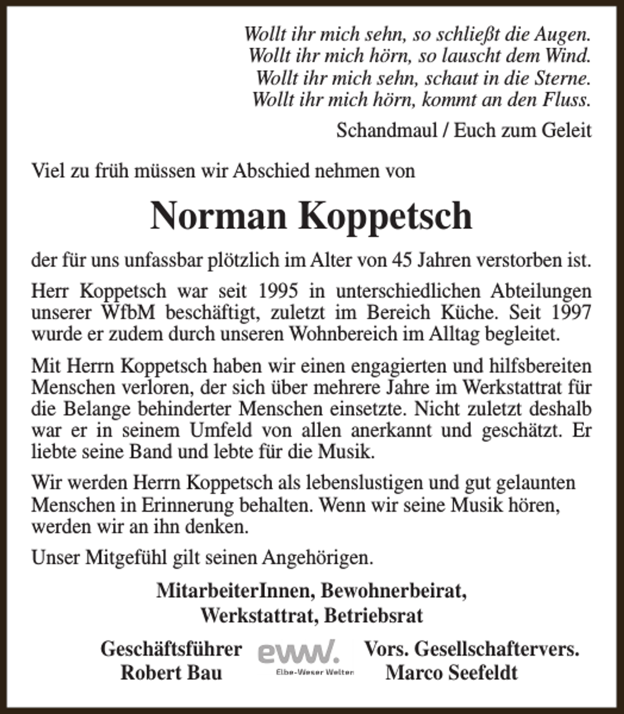 <p>Wollt ihr mich sehn, so schließt die Augen.<br />Wollt ihr mich hörn, so lauscht dem Wind.<br />Wollt ihr mich sehn, schaut in die Sterne.<br />Wollt ihr mich hörn, kommt an den Fluss.<br />Schandmaul / Euch zum Geleit<br />Viel zu früh müssen wir Abschied nehmen von</p><p>Norman Koppetsch<br />der für uns unfassbar plötzlich im Alter von 45 Jahren verstorben ist.<br />Herr Koppetsch war seit 1995 in unterschiedlichen Abteilungen<br />unserer WfbM beschäftigt, zuletzt im Bereich Küche. Seit 1997<br />wurde er zudem durch unseren Wohnbereich im Alltag begleitet.<br />Mit Herrn Koppetsch haben wir einen engagierten und hilfsbereiten<br />Menschen verloren, der sich über mehrere Jahre im Werkstattrat für<br />die Belange behinderter Menschen einsetzte. Nicht zuletzt deshalb<br />war er in seinem Umfeld von allen anerkannt und geschätzt. Er<br />liebte seine Band und lebte für die Musik.<br />Wir werden Herrn Koppetsch als lebenslustigen und gut gelaunten<br />Menschen in Erinnerung behalten. Wenn wir seine Musik hören,<br />werden wir an ihn denken.<br />Unser Mitgefühl gilt seinen Angehörigen.<br />MitarbeiterInnen, Bewohnerbeirat,<br />Werkstattrat, Betriebsrat<br />Geschäftsführer<br />Robert Bau</p><p>Vors. Gesellschaftervers.<br />Marco Seefeldt</p>