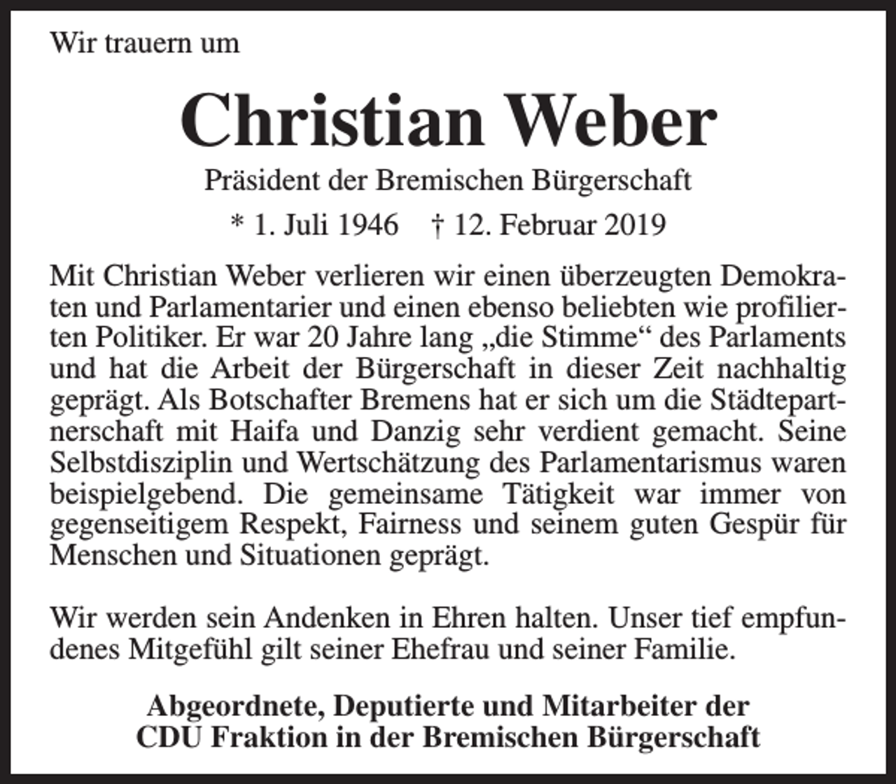 <p>Wir trauern um</p><p>Christian Weber<br />Präsident der Bremischen Bürgerschaft<br />* 1. Juli 1946 † 12. Februar 2019</p><p>Mit Christian Weber verlieren wir einen überzeugten Demokraten und Parlamentarier und einen ebenso beliebten wie profilierten Politiker. Er war 20 Jahre lang „die Stimme“ des Parlaments<br />und hat die Arbeit der Bürgerschaft in dieser Zeit nachhaltig<br />geprägt. Als Botschafter Bremens hat er sich um die Städtepartnerschaft mit Haifa und Danzig sehr verdient gemacht. Seine<br />Selbstdisziplin und Wertschätzung des Parlamentarismus waren<br />beispielgebend. Die gemeinsame Tätigkeit war immer von<br />gegenseitigem Respekt, Fairness und seinem guten Gespür für<br />Menschen und Situationen geprägt.<br />Wir werden sein Andenken in Ehren halten. Unser tief empfundenes Mitgefühl gilt seiner Ehefrau und seiner Familie.<br />Abgeordnete, Deputierte und Mitarbeiter der<br />CDU Fraktion in der Bremischen Bürgerschaft</p>