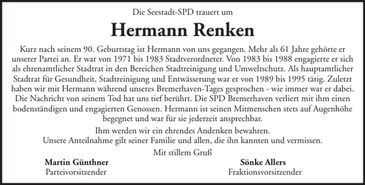 <p>Die Seestadt-SPD trauert um</p><p>Hermann Renken<br />Kurz nach seinem 90. Geburtstag ist Hermann von uns gegangen. Mehr als 61 Jahre gehörte er<br />unserer Partei an. Er war von 1971 bis 1983 Stadtverordneter. Von 1983 bis 1988 engagierte er sich<br />als ehrenamtlicher Stadtrat in den Bereichen Stadtreinigung und Umweltschutz. Als hauptamtlicher<br />Stadtrat für Gesundheit, Stadtreinigung und Entwässerung war er von 1989 bis 1995 tätig. Zuletzt<br />haben wir mit Hermann während unseres Bremerhaven-Tages gesprochen - wie immer war er dabei.<br />Die Nachricht von seinem Tod hat uns tief berührt. Die SPD Bremerhaven verliert mit ihm einen<br />bodenständigen und engagierten Genossen. Hermann ist seinen Mitmenschen stets auf Augenhöhe<br />begegnet und war für sie jederzeit ansprechbar.<br />Ihm werden wir ein ehrendes Andenken bewahren.<br />Unsere Anteilnahme gilt seiner Familie und allen, die ihn kannten und vermissen.<br />Mit stillem Gruß<br />Martin Günthner<br />Sönke Allers<br />Parteivorsitzender<br />Fraktionsvorsitzender</p>